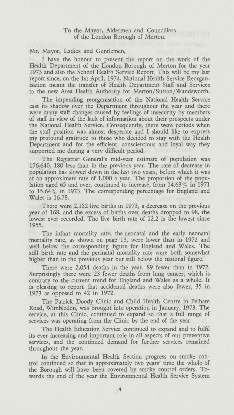 To the Mayor, Aldermen and Councillors of the London Borough of Merton. Mr. Mayor, Ladies and Gentlemen, I have the honour to present the report on the work of the Health Department of the London Borough of Merton for the year 1973 and also the School Health Service Report. This will be my last report since, on the 1st April, 1974, National Health Service Reorgan isation meant the transfer of Health Department Staff and Services to the new Area Health Authority for Merton/Sutton/Wandsworth. The impending reorganisation of the National Health Service cast its shadow over the Department throughout the year and there were many staff changes caused by feelings of insecurity by members of staff in view of the lack of information about their prospects under the National Health Service. Consequently, there were periods when the staff position was almost desperate and I should like to express my profound gratitude to those who decided to stay with the Health Department and for the efficient, conscientious and loyal way they supported me during a very difficult period. The Registrar General's mid-year estimate of population was 176,640, 180 less than in the previous year. The rate of decrease in population has slowed down in the last two years, before which it was at an approximate rate of 1,000 a year. The proportion of the popu lation aged 65 and over, continued to increase, from 14.63% in 1971 to 15.64% in 1973. The corresponding percentage for England and Wales is 16.78. There were 2,152 live births in 1973, a decrease on the previous year of 168, and the excess of births over deaths dropped to 98, the lowest ever recorded. The live birth rate of 12.2 is the lowest since 1955. The infant mortality rate, the neonatal and the early neonatal mortality rate, as shown on page 13, were lower than in 1972 and well below the corresponding figure for England and Wales. The still birth rate and the perinatal mortality rate were both somewhat higher than in the previous year but still below the national figure. There were 2,054 deaths in the year, 89 fewer than in 1972. Surprisingly there were 23 fewer deaths from lung cancer, which is contrary to the current trend for England and Wales as a whole. It is pleasing to report that accidental deaths were also fewer, 35 in 1973 as opposed to 42 in 1972. The Patrick Doody Clinic and Child Health Centre in Pelham Road, Wimbledon, was brought into operation in January, 1973. The service, at this Clinic, continued to expand so that a full range of services was operating from the Clinic by the end of the year. The Health Education Service continued to expand and to fulfil its ever increasing and important role in all aspects of our preventive services, and the continued demand for further services remained throughout the year. In the Environmental Health Section progress on smoke con trol continued so that in approximately two years' time the whole of the Borough will have been covered by smoke control orders. To wards the end of the year the Environmental Health Service System 4
