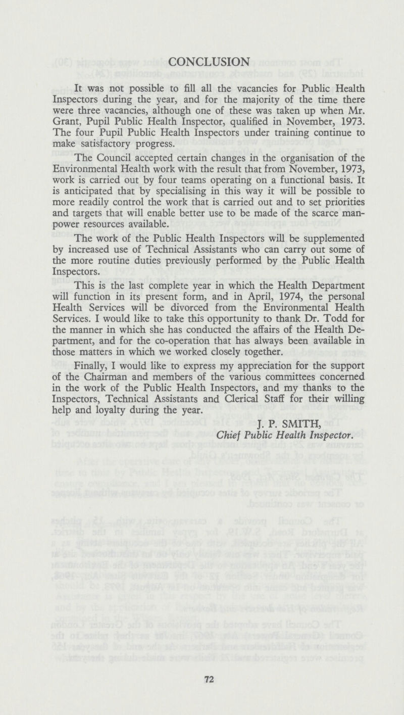 CONCLUSION It was not possible to fill all the vacancies for Public Health Inspectors during the year, and for the majority of the time there were three vacancies, although one of these was taken up when Mr. Grant, Pupil Public Health Inspector, qualified in November, 1973. The four Pupil Public Health Inspectors under training continue to make satisfactory progress. The Council accepted certain changes in the organisation of the Environmental Health work with the result that from November, 1973, work is carried out by four teams operating on a functional basis. It is anticipated that by specialising in this way it will be possible to more readily control the work that is carried out and to set priorities and targets that will enable better use to be made of the scarce man power resources available. The work of the Public Health Inspectors will be supplemented by increased use of Technical Assistants who can carry out some of the more routine duties previously performed by the Public Health Inspectors. This is the last complete year in which the Health Department will function in its present form, and in April, 1974, the personal Health Services will be divorced from the Environmental Health Services. I would like to take this opportunity to thank Dr. Todd for the manner in which she has conducted the affairs of the Health De partment, and for the co-operation that has always been available in those matters in which we worked closely together. Finally, I would like to express my appreciation for the support of the Chairman and members of the various committees concerned in the work of the Public Health Inspectors, and my thanks to the Inspectors, Technical Assistants and Clerical Staff for their willing help and loyalty during the year. J. P. SMITH, Chief Public Health Inspector. 72