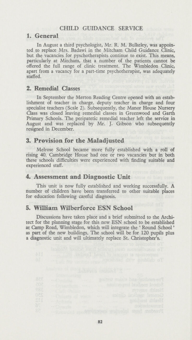 CHILD GUIDANCE SERVICE 1. General In August a third psychologist, Mr. R.M.Bulkeley, was appoin ted to replace Mrs. Badawi in the Mitcham Child Guidance Clinic, but the vacancies for pyschotherapists continue to exist. This means, particularly at Mitcham, that a number of the patients cannot be offered the full range of clinic treatment. The Wimbledon Clinic, apart from a vacancy for a part-time psychotherapist, was adequately staffed. 2. Remedial Classes In September the Merton Reading Centre opened with an estab lishment of teacher in charge, deputy teacher in charge and four specialist teachers (Scale 2). Subsequently, the Manor House Nursery Class was closed leaving remedial classes in Greenwood and Garth Primary Schools. The peripatetic remedial teacher left the service in August and was replaced by Mr. J. Gibson who subsequently resigned in December. 3. Provision for the Maladjusted Melrose School became more fully established with a roll of rising 40. Cambridge House had one or two vacancies but in both these schools difficulties were experienced with finding suitable and experienced staff. 4. Assessment and Diagnostic Unit This unit is now fully established and working successfully. A number of children have been transferred to other suitable places for education following careful diagnosis. 5. William Wilberforce ESN School Discussions have taken place and a brief submitted to the Archi tect for the planning stage for this new ESN school to be established at Camp Road, Wimbledon, which will integrate the 'Round School' as part of the new buildings. The school will be for 120 pupils plus a diagnostic unit and will ultimately replace St. Christopher's. 82