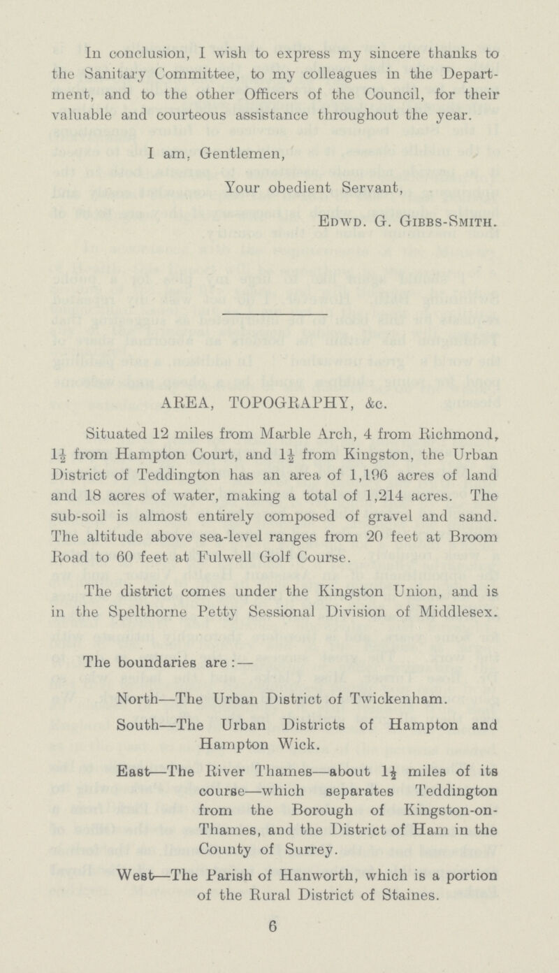 In conclusion, I wish to express my sincere thanks to the Sanitary Committee, to my colleagues in the Depart ment, and to the other Officers of the Council, for their valuable and courteous assistance throughout the year. I am. Gentlemen, Your obedient Servant, Edwd. G. Gibbs-Smith. AREA, TOPOGRAPHY, &c. Situated 12 miles from Marble Arch, 4 from Richmond, 1½ from Hampton Court, and 1½ from Kingston, the Urban District of Teddington has an area of 1,196 acres of land and 18 acres of water, making a total of 1,214 acres. The sub-soil is almost entirely composed of gravel and sand. The altitude above sea-level ranges from 20 feet at Broom Road to 60 feet at Fulwell Golf Course. The district comes under the Kingston Union, and is in the Spelthorne Petty Sessional Division of Middlesex. The boundaries are:— North—The Urban District of Twickenham. South—The Urban Districts of Hampton and Hampton Wick. East—The River Thames—about 1½ miles of its course—which separates Teddington from the Borough of Kingston-on Thames, and the District of Ham in the County of Surrey. West—The Parish of Hanworth, which is a portion of the Rural District of Staines. 6