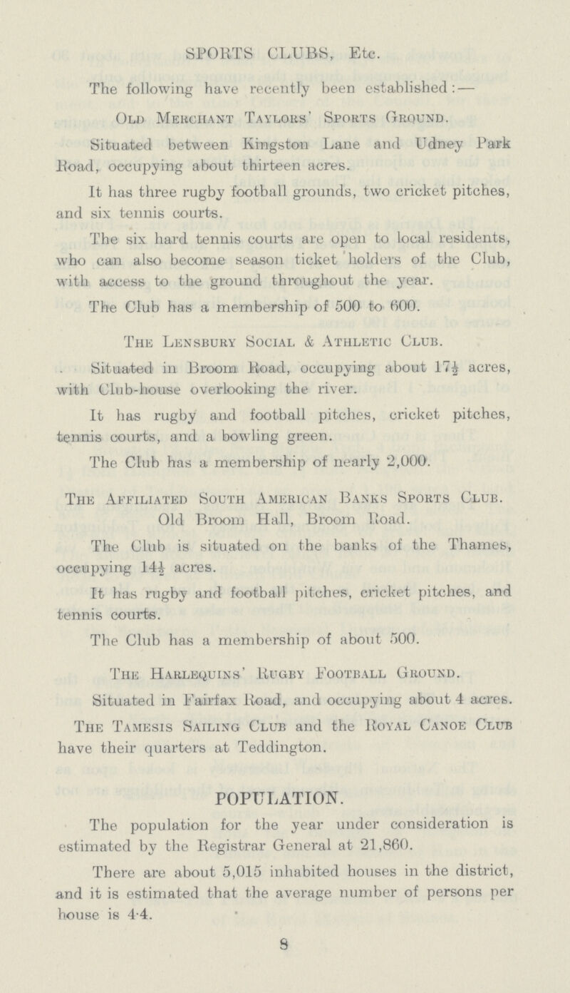 SPORTS CLUBS, Etc. The following have recently been established:— Old Merchant Taylors' Sports Ground. Situated between Kingston Lane and Udney Park Road, occupying about thirteen acres. It has three rugby football grounds, two cricket pitches, and six tennis courts. The six hard tennis courts are open to local residents, who can also become season ticket holders of the Club, with access to the ground throughout the year. The Club has a membership of 500 to 600. The Lensbury Social & Athletic Club. Situated in Broom Road, occupying about 17½ acres, with Club-house overlooking the river. It has rugby and football pitches, cricket pitches, tennis courts, and a bowling green. The Club has a membership of nearly 2,000. The Affiliated South American Banks Sports Club. Old Broom Hall, Broom Road. The Club is situated on the banks of the Thames, occupying 14½ acres. It has rugby and football pitches, cricket pitches, and tennis courts. The Club has a membership of about 500. The Harlequins' Rugby Football Ground. Situated in Fairfax Road, and occupying about 4 acres. The Tamesis Sailing Club and the Royal Canoe Club have their quarters at Teddington. POPULATION. The population for the year under consideration is estimated by the Registrar General at 21,860. There are about 5,015 inhabited houses in the district, and it is estimated that the average number of persons per house is 4.4. 8