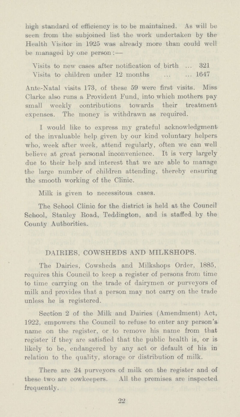 high standard of efficiency is to be maintained. As will be seen from the subjoined list the work undertaken by the Health Visitor in 1925 was already more than could well be managed by one person:- Visits to new cases after notification of birth 321 Visits to children under 12 months 1647 Ante-Natal visits 173, of these 59 were first visits. Miss Clarke also runs a Provident Fund, into which mothers pay small weekly contributions towards their treatment expenses. The money is withdrawn as required. I would like to express my grateful acknowledgment of the invaluable help given by our kind voluntary helpers who, week after week, attend regularly, often we can well believe at great personal inconvenience. It is very largely due to their help and interest that we are able to manage the large number of children attending, thereby ensuring the smooth working of the Clinic. Milk is given to necessitous cases. The School Clinic for the district is held at the Council School, Stanley Road, Teddington, and is staffed by the County Authorities. DAIRIES, COWSHEDS AND MILKSHOPS. The Dairies, Cowsheds and Milkshops Order, 1885, requires this Council to keep a register of persons from time to time carrying on the trade of dairymen or purveyors of milk and provides that a person may not carry on the trade unless he is registered. Section 2 of the Milk and Dairies (Amendment) Act, 1922, empowers the Council to refuse to enter any person's name on the register, or to remove his name from that register if they are satisfied that the public health is, or is likely to be, endangered by any act or default of his in relation to the quality, storage or distribution of milk. There are 24 purveyors of milk on the register and of these two are cowkeepers. All the premises are inspected frequently. 22