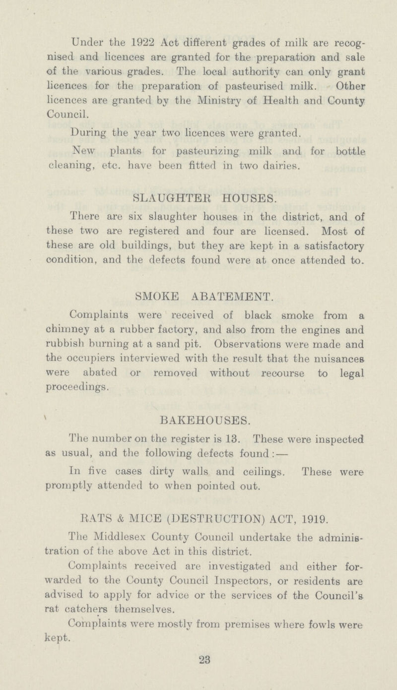 Under the 1922 Act different grades of milk are recog nised and licences are granted for the preparation and sale of the various grades. The local authority can only grant licences for the preparation of pasteurised milk. Other licences are granted by the Ministry of Health and County Council. During the year two licences were granted. New plants for pasteurizing milk and for bottle cleaning, etc. have been fitted in two dairies. SLAUGHTER HOUSES. There are six slaughter houses in the district, and of these two are registered and four are licensed. Most of these are old buildings, but they are kept in a satisfactory condition, and the defects found were at once attended to. SMOKE ABATEMENT. Complaints were received of black smoke from a chimney at a rubber factory, and also from the engines and rubbish burning at a sand pit. Observations were made and the occupiers interviewed with the result that the nuisances were abated or removed without recourse to legal proceedings. BAKEHOUSES. The number on the register is 13. These were inspected as usual, and the following defects found:- In five cases dirty walls and ceilings. These were promptly attended to when pointed out. RATS & MICE (DESTRUCTION) ACT, 1919. The Middlesex County Council undertake the adminis tration of the above Act in this district. Complaints received are investigated and either for warded to the County Council Inspectors, or residents are advised to apply for advice or the services of the Council's rat catchers themselves. Complaints were mostly from premises where fowls were kept. 23