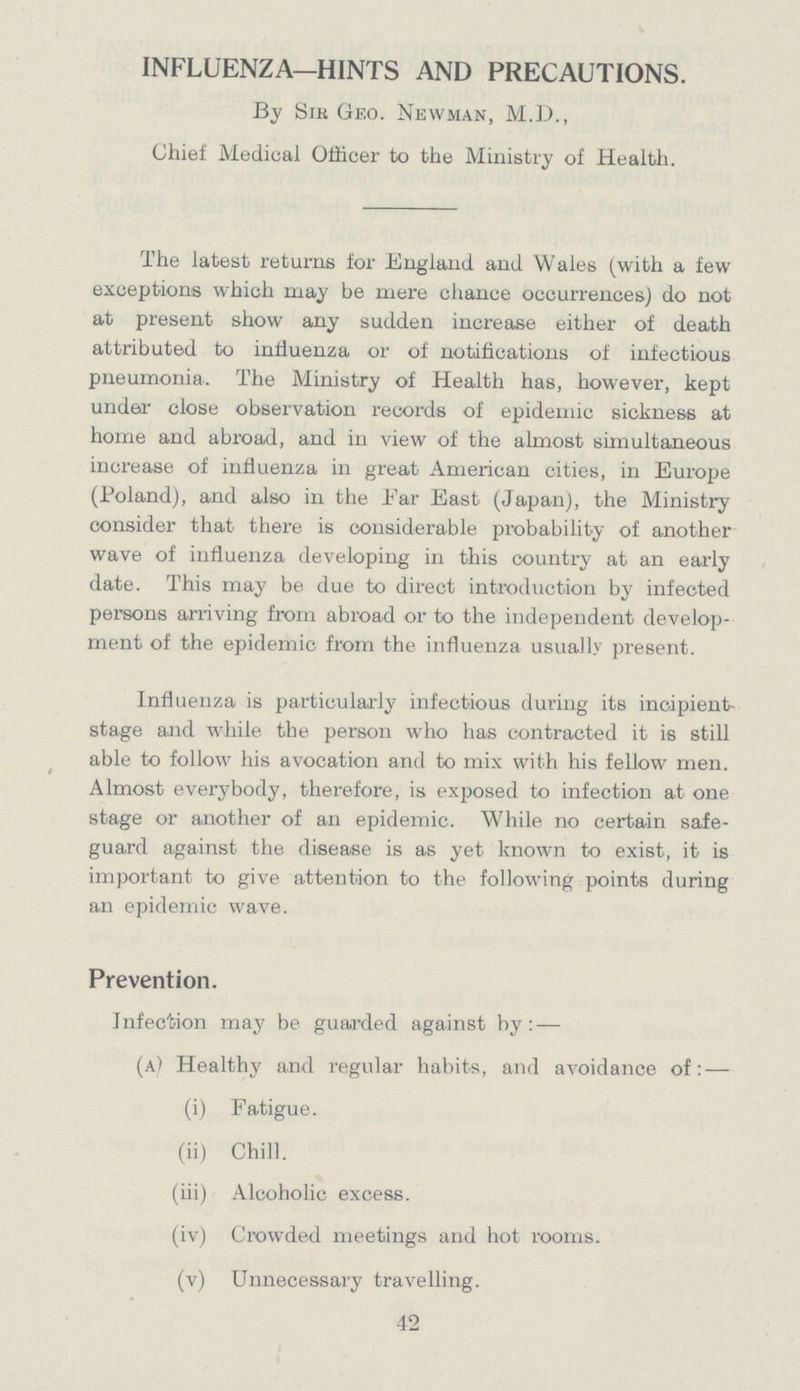 INFLUENZA—HINTS AND PRECAUTIONS. By Sir Geo. Newman, M.D., Chief Medical Officer to the Ministry of Health. The latest returns for England and Wales (with a few exceptions which may be mere chance occurrences) do not at present show any sudden increase either of death attributed to influenza or of notifications of infectious pneumonia. The Ministry of Health has, however, kept under close observation records of epidemic sickness at home and abroad, and in view of the almost simultaneous increase of influenza in great American cities, in Europe (Poland), and also in the Far East (Japan), the Ministry consider that there is considerable probability of another wave of influenza developing in this country at an early date. This may be due to direct introduction by infected persons arriving from abroad or to the independent develop ment of the epidemic from the influenza usually present. Influenza is particularly infectious during its incipient stage and while the person who has contracted it is still able to follow his avocation and to mix with his fellow men. Almost everybody, therefore, is exposed to infection at one stage or another of an epidemic. While no certain safe guard against the disease is as yet known to exist, it is important to give attention to the following points during an epidemic wave. Prevention. Infection may be guarded against by:- (a) Healthy and regular habits, and avoidance of:- (i) Fatigue. (ii) Chill. (iii) Alcoholic excess. (iv) Crowded meetings and hot rooms. (v) Unnecessary travelling. 42