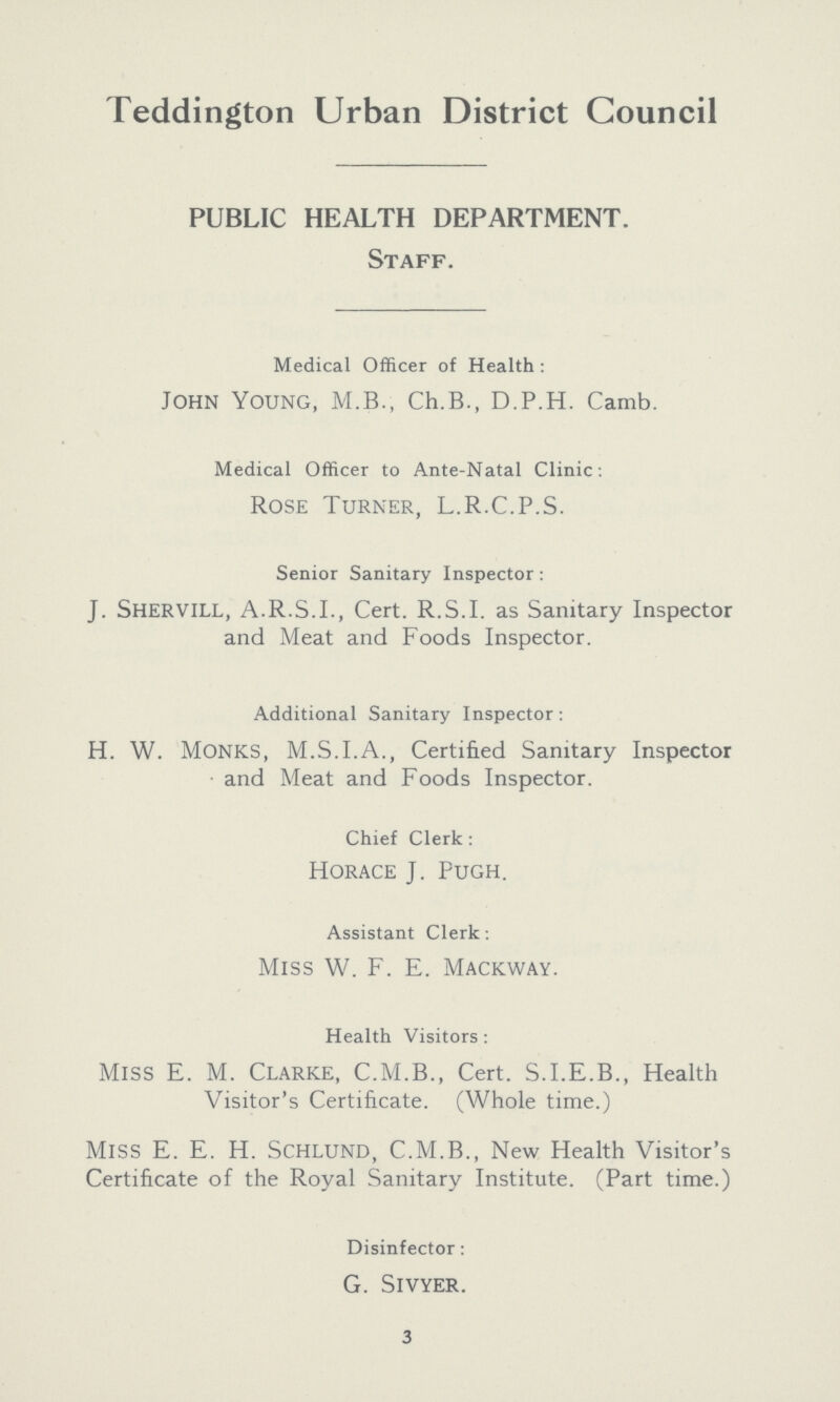 Teddington Urban District Council PUBLIC HEALTH DEPARTMENT. Staff. Medical Officer of Health : John Young, M.B., Ch.B., D.P.H. Camb. Medical Officer to Ante-Natal Clinic: Rose Turner, L.R.C.P.S. Senior Sanitary Inspector : J. shervill, A.R.S.I., Cert. R.S.I, as Sanitary Inspector and Meat and Foods Inspector. Additional Sanitary Inspector: H. W. Monks, M.S.I.A., Certified Sanitary Inspector and Meat and Foods Inspector. Chief Clerk: Horace J. Pugh. Assistant Clerk: Miss W. F. E. Mackway. Health Visitors: Miss E. M. Clarke, C.M.B., Cert. S.I.E.B., Health Visitor's Certificate. (Whole time.) MlSS E. E. H. Schlund, C.M.B., New Health Visitor's Certificate of the Royal Sanitary Institute. (Part time.) Disinfector: G. Sivyer. 3