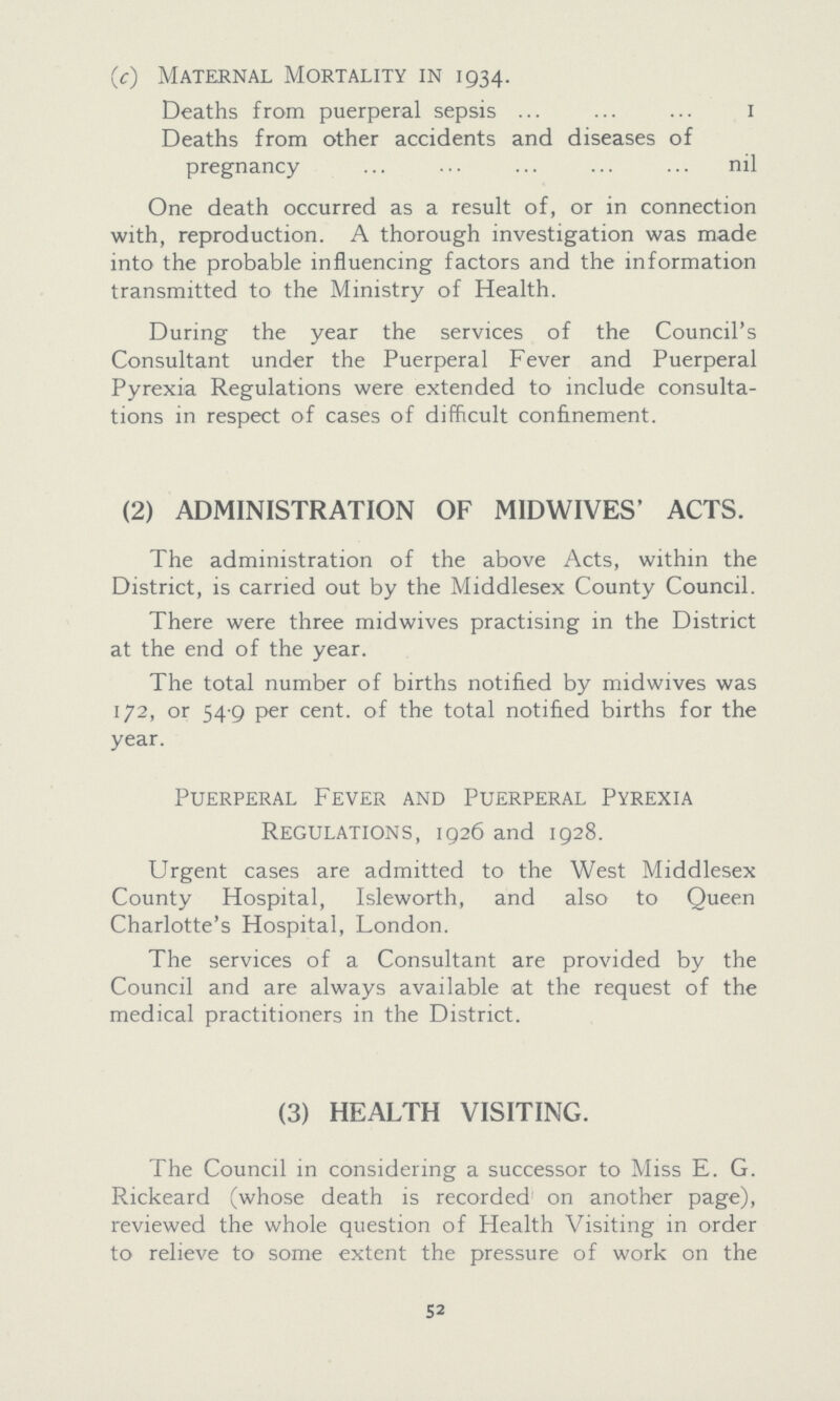 (c) Maternal Mortality in 1934. Deaths from puerperal sepsis 1 Deaths from other accidents and diseases of pregnancy nil One death occurred as a result of, or in connection with, reproduction. A thorough investigation was made into the probable influencing factors and the information transmitted to the Ministry of Health. During the year the services of the Council's Consultant under the Puerperal Fever and Puerperal Pyrexia Regulations were extended to include consulta tions in respect of cases of difficult confinement. (2) ADMINISTRATION OF MIDWIVES' ACTS. The administration of the above Acts, within the District, is carried out by the Middlesex County Council. There were three midwives practising in the District at the end of the year. The total number of births notified by midwives was 172, or 54.9 per cent. of the total notified births for the year. Puerperal Fever and Puerperal Pyrexia Regulations, 1926 and 1928. Urgent cases are admitted to the West Middlesex County Hospital, Isleworth, and also to Queen Charlotte's Hospital, London. The services of a Consultant are provided by the Council and are always available at the request of the medical practitioners in the District. (3) HEALTH VISITING. The Council in considering a successor to Miss E. G. Rickeard (whose death is recorded on another page), reviewed the whole question of Health Visiting in order to relieve to some extent the pressure of work on the 52