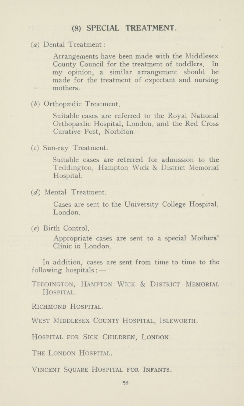 (8) SPECIAL TREATMENT. (a) Dental Treatment: Arrangements have been made with the Middlesex County Council for the treatment of toddlers. In my opinion, a similar arrangement should be made for the treatment of expectant and nursing mothers. (b) Orthopaedic Treatment. Suitable cases are referred to the Royal National Orthopaedic Hospital, London, and the Red Cross Curative Post, Norbiton (c) Sun-ray Treatment. Suitable cases are referred for admission to the Teddington, Hampton Wick & District Memorial Hospital. (d) Mental Treatment. Cases are sent to the University College Hospital, London. (e) Birth Control. Appropriate cases are sent to a special Mothers' Clinic in London. In addition, cases are sent from time to time to the following hospitals:— Teddington, Hampton Wick & District Memorial Hospital. Richmond Hospital. West Middlesex County Hospital, Isleworth. Hospital for Sick Children, London. The London Hospital. Vincent Square Hospital for Infants. 58