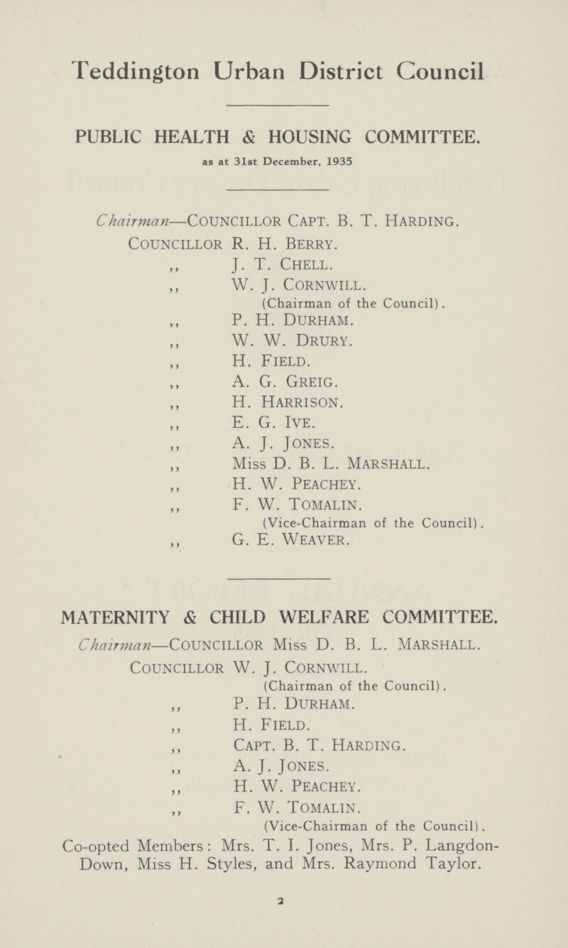 Teddington Urban District Council PUBLIC HEALTH & HOUSING COMMITTEE. as at 31st December, 1935 Chairman—councillor Capt. B. T. harding. Councillor R. h. Berry. ,, J. T. Chell. ,, W. J. Cornwill. (Chairman of the Council). ,, P. H. Durham. ,, W. W. Drury. ,, H. Field. ,, a. G. Greig. ,, h. Harrison. ,, E. G. Ive. ,, a. J. Jones. ,, Miss D. B. L. Marshall. ,, H. W. Peachey. ,, F. W. Tomalin. (Vice-Chairman of the Council). ,, G. E. Weaver. MATERNITY & CHILD WELFARE COMMITTEE. Chairman—councillor Miss D. B. L. marshall. Councillor W. J. Cornwill. (Chairman of the Council). ,, p. H. Durham. ,, H. Field. ,, Capt. B. T. Harding. ,, A.J.Jones. ,, H. W. Peachey. ,, F. W. Tomalin. (Vice-Chairman of the Council). Co-opted Members: Mrs. T. I. Jones, Mrs. P. Langdon Down, Miss H. Styles, and Mrs. Raymond Taylor. 2