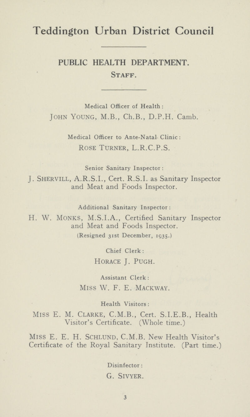 Teddington Urban District Council PUBLIC HEALTH DEPARTMENT. Staff. Medical Officer of Health : John Young, M.B., Ch.B., D.P.H. Camb. Medical Officer to Ante-Natal Clinic: Rose Turner, L.R.C.P.S. Senior Sanitary Inspector: j. shervill, A.R.S.I., Cert. R.S.I, as Sanitary Inspector and Meat and Foods Inspector. Additional Sanitary Inspector : H. W. monks, m.S.I.A., Certified Sanitary Inspector and Meat and Foods Inspector. (Resigned 31st December, 1035.) Chief Clerk : Horace J. Pugh. Assistant Clerk : Miss W. F. E. Mackway. Health Visitors : Miss E. M. Clarke, C.M.B., Cert. S.I.E.B., Health Visitor's Certificate. (Whole time.) MlSS E. E. H. Schlund, C.M.B. New Health Visitor's Certificate of the Royal Sanitary Institute. (Part time.) Disinfector : G. slvyer. 3