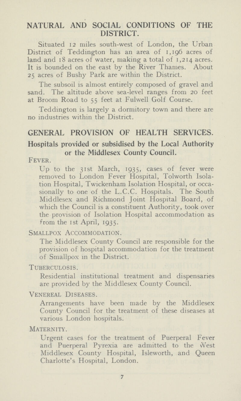NATURAL AND SOCIAL CONDITIONS OF THE DISTRICT. Situated 12 miles south-west of London, the Urban District of Teddington has an area of 1,196 acres of land and 18 acres of water, making a total of 1,214 acres. It is bounded on the east by the River Thames. About 25 acres of Bushy Park are within the District. The subsoil is almost entirely composed of gravel and sand. The altitude above sea-level ranges from 20 feet at Broom Road to 55 feet at Fulwell Golf Course. Teddington is largely a dormitory town and there are no industries within the District. GENERAL PROVISION OF HEALTH SERVICES. Hospitals provided or subsidised by the Local Authority or the Middlesex County Council. Fever. Up to the 31st March, 1935, cases of fever were removed to London Fever Hospital, Tolworth Isola tion Hospital, Twickenham Isolation Hospital, or occa sionally to one of the L.C.C. Hospitals. The South Middlesex and Richmond Joint Hospital Board, of which the Council is a constituent Authority, took over the provision of Isolation Hospital accommodation as from the 1st April, 193 5. Smallpox Accommodation. The Middlesex County Council are responsible for the provision of hospital accommodation for the treatment of Smallpox in the District. Tuberculosis. Residential institutional treatment and dispensaries are provided by the Middlesex County Council. Venereal Diseases. Arrangements have been made by the Middlesex County Council for the treatment of these diseases at various London hospitals. Maternity. Urgent cases for the treatment of Puerperal Fever and Puerperal Pyrexia are admitted to the vVest Middlesex County Hospital, Isleworth, and Queen Charlotte's Hospital, London. 7