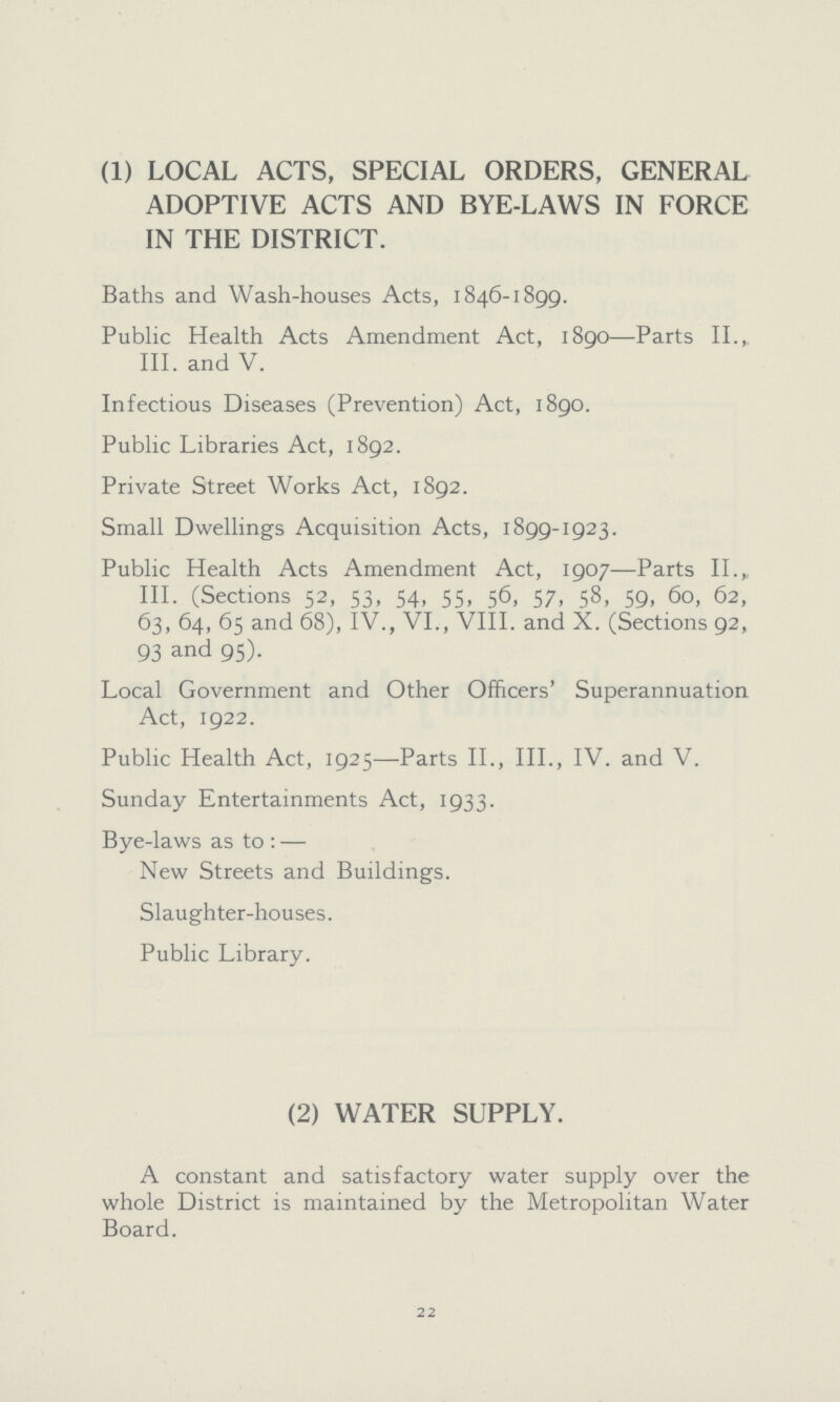 (1) LOCAL ACTS, SPECIAL ORDERS, GENERAL ADOPTIVE ACTS AND BYE-LAWS IN FORCE IN THE DISTRICT. Baths and Wash-houses Acts, 1846-1899. Public Health Acts Amendment Act, 1890—Parts II., III. and V. Infectious Diseases (Prevention) Act, 1890. Public Libraries Act, 1892. Private Street Works Act, 1892. Small Dwellings Acquisition Acts, 1899-1923. Public Health Acts Amendment Act, 1907—Parts II., III. (Sections 52, 53, 54, 55, 56, 57, 58, 59, 60, 62, 63, 64, 65 and 68), IV., VI., VIII. and X. (Sections 92, 93 and 95). Local Government and Other Officers' Superannuation Act, 1922. Public Health Act, 1925—Parts II., III., IV. and V. Sunday Entertainments Act, 1933. Bye-laws as to:— New Streets and Buildings. Slaughter-houses. Public Library. (2) WATER SUPPLY. A constant and satisfactory water supply over the whole District is maintained by the Metropolitan Water Board. 22