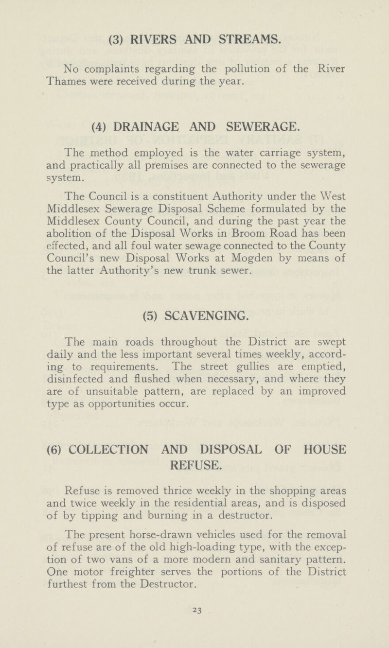 (3) RIVERS AND STREAMS. No complaints regarding the pollution of the River Thames were received during the year. (4) DRAINAGE AND SEWERAGE. The method employed is the water carriage system, and practically all premises are connected to the sewerage system. The Council is a constituent Authority under the West Middlesex Sewerage Disposal Scheme formulated by the Middlesex County Council, and during the past year the abolition of the Disposal Works in Broom Road has been effected, and all foul water sewage connected to the County Council's new Disposal Works at Mogden by means of the latter Authority's new trunk sewer. (5) SCAVENGING. The main roads throughout the District are swept daily and the less important several times weekly, accord ing to requirements. The street gullies are emptied, disinfected and flushed when necessary, and where they are of unsuitable pattern, are replaced by an improved type as opportunities occur. (6) COLLECTION AND DISPOSAL OF HOUSE REFUSE. Refuse is removed thrice weekly in the shopping areas and twice weekly in the residential areas, and is disposed of by tipping and burning in a destructor. The present horse-drawn vehicles used for the removal of refuse are of the old high-loading type, with the excep tion of two vans of a more modern and sanitary pattern. One motor freighter serves the portions of the District furthest from the Destructor. 23