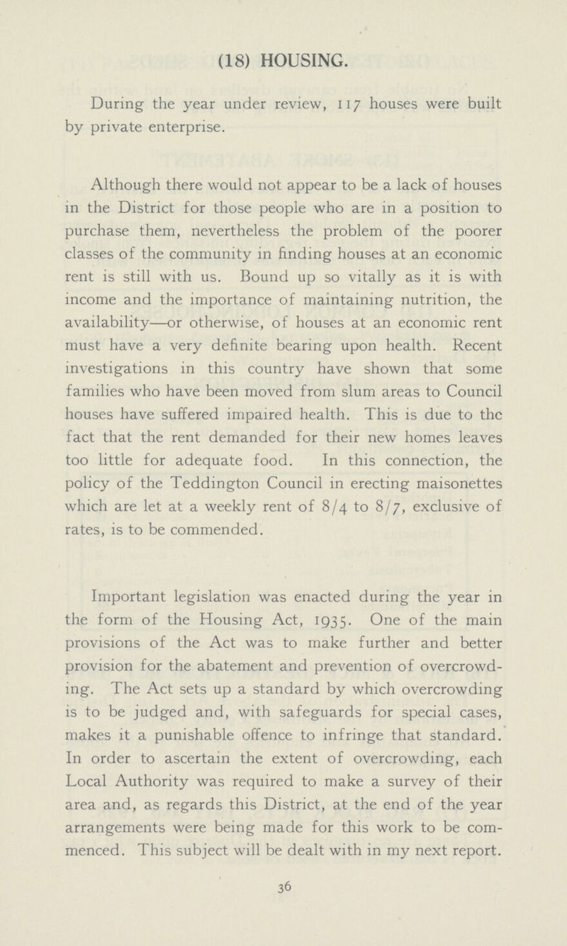 (18) HOUSING. During the year under review, 117 houses were built by private enterprise. Although there would not appear to be a lack of houses in the District for those people who are in a position to purchase them, nevertheless the problem of the poorer classes of the community in finding houses at an economic rent is still with us. Bound up so vitally as it is with income and the importance of maintaining nutrition, the availability—or otherwise, of houses at an economic rent must have a very definite bearing upon health. Recent investigations in this country have shown that some families who have been moved from slum areas to Council houses have suffered impaired health. This is due to the fact that the rent demanded for their new homes leaves too little for adequate food. In this connection, the policy of the Teddington Council in erecting maisonettes which are let at a weekly rent of 8/4 to 8/7, exclusive of rates, is to be commended. Important legislation was enacted during the year in the form of the Housing Act, 1935. One of the main provisions of the Act was to make further and better provision for the abatement and prevention of overcrowd ing. The Act sets up a standard by which overcrowding is to be judged and, with safeguards for special cases, makes it a punishable offence to infringe that standard. In order to ascertain the extent of overcrowding, each Local Authority was required to make a survey of their area and, as regards this District, at the end of the year arrangements were being made for this work to be com menced. This subject will be dealt with in my next report. 36