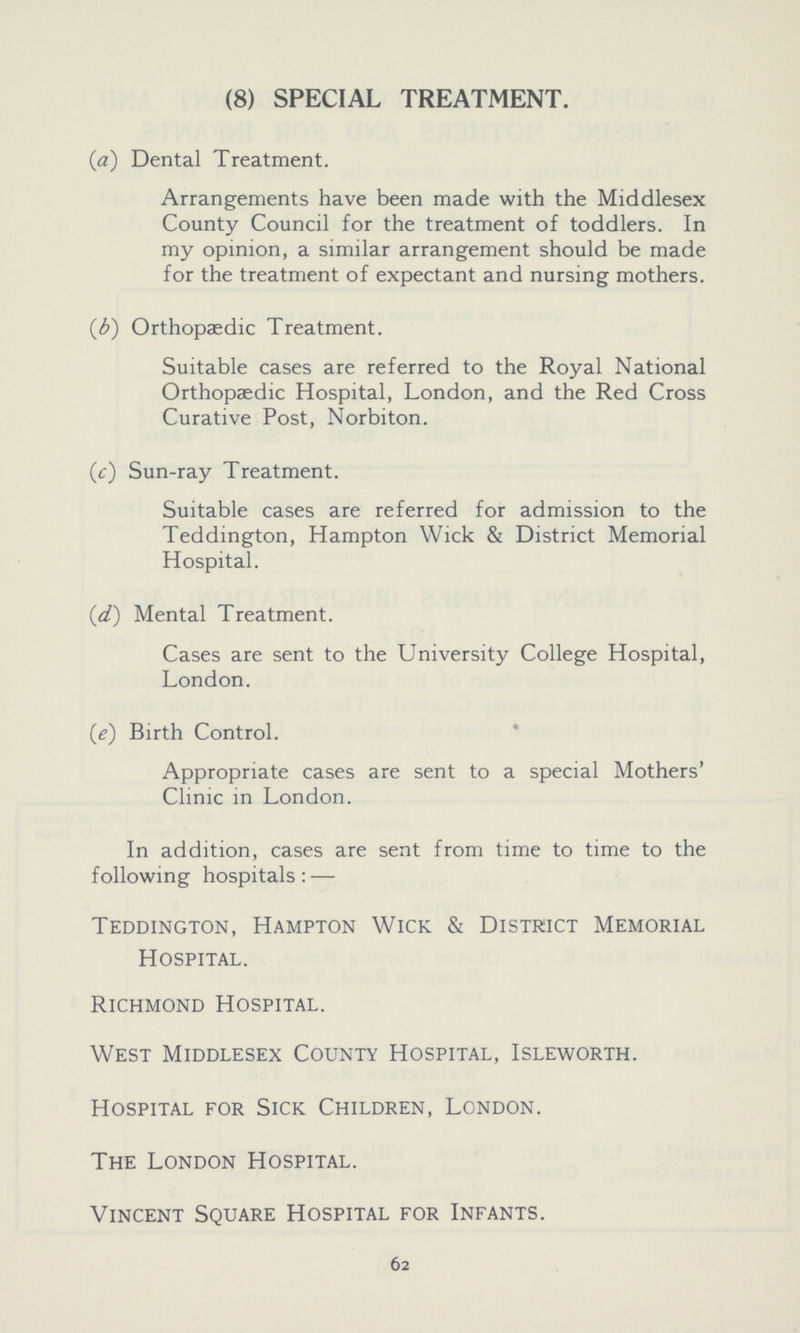 (8) SPECIAL TREATMENT. (a) Dental Treatment. Arrangements have been made with the Middlesex County Council for the treatment of toddlers. In my opinion, a similar arrangement should be made for the treatment of expectant and nursing mothers. (b) Orthopaedic Treatment. Suitable cases are referred to the Royal National Orthopaedic Hospital, London, and the Red Cross Curative Post, Norbiton. (c) Sun-ray Treatment. Suitable cases are referred for admission to the Teddington, Hampton Wick & District Memorial Hospital. (d) Mental Treatment. Cases are sent to the University College Hospital, London. (e) Birth Control. Appropriate cases are sent to a special Mothers' Clinic in London. In addition, cases are sent from time to time to the following hospitals:— Teddington, Hampton Wick & District Memorial Hospital. Richmond Hospital. West Middlesex County Hospital, Isleworth. Hospital for Sick Children, London. The London Hospital. Vincent Square Hospital for Infants. 62