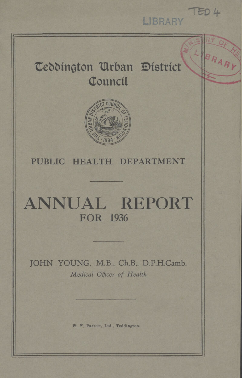 TED 4 Teddington Urban District Council PUBLIC HEALTH DEPARTMENT ANNUAL REPORT FOR 1936 JOHN YOUNG, M.B., Ch.B„ D.P.H.Camb. Medical Officer of Health W. F. Parrott, Ltd., Teddington.