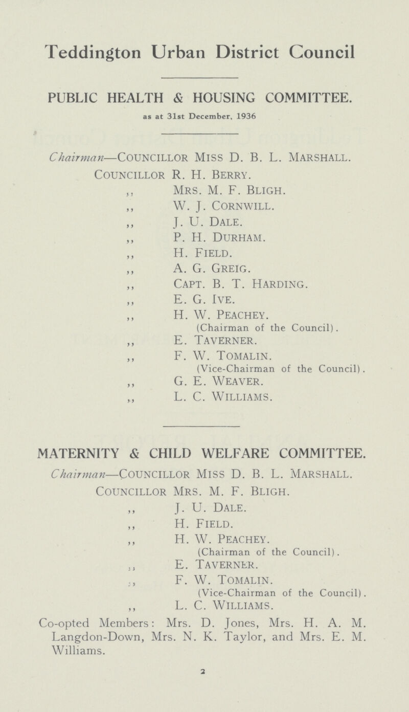 Teddington Urban District Council PUBLIC HEALTH & HOUSING COMMITTEE. as at 31st December, 1936 Chairman— councillor miss D. B. L. marshall. Councillor R. H. Berry. „ Mrs. M. F. Bligh. „ W. J. Cornwill. „ J. U. Dale. P. H. Durham. „ H. Field. A. G. Greig. „ Capt. B. T. Harding. E. G. Ive. „ H. W. Peachey. (Chairman of the Council). „ E. Taverner. F. W. Tomalin. (Vice-Chairman of the Council). G. E. Weaver. L. C. Williams. MATERNITY & CHILD WELFARE COMMITTEE. Chairman—councillor miss D. B. L. marshall. Councillor Mrs. M. F. Bligh. „ J.U. Dale. „ H. Field. „ H. W. Peachey. (Chairman of the Council). „ E. Taverner. „ F. W. Tomalin. (Vice-Chairman of the Council). „ L. C. Williams. Co-opted Members: Mrs. D. Jones, Mrs. H. A. M. Langdon-Down, Mrs. N. K. Taylor, and Mrs. E. M. Williams. 2