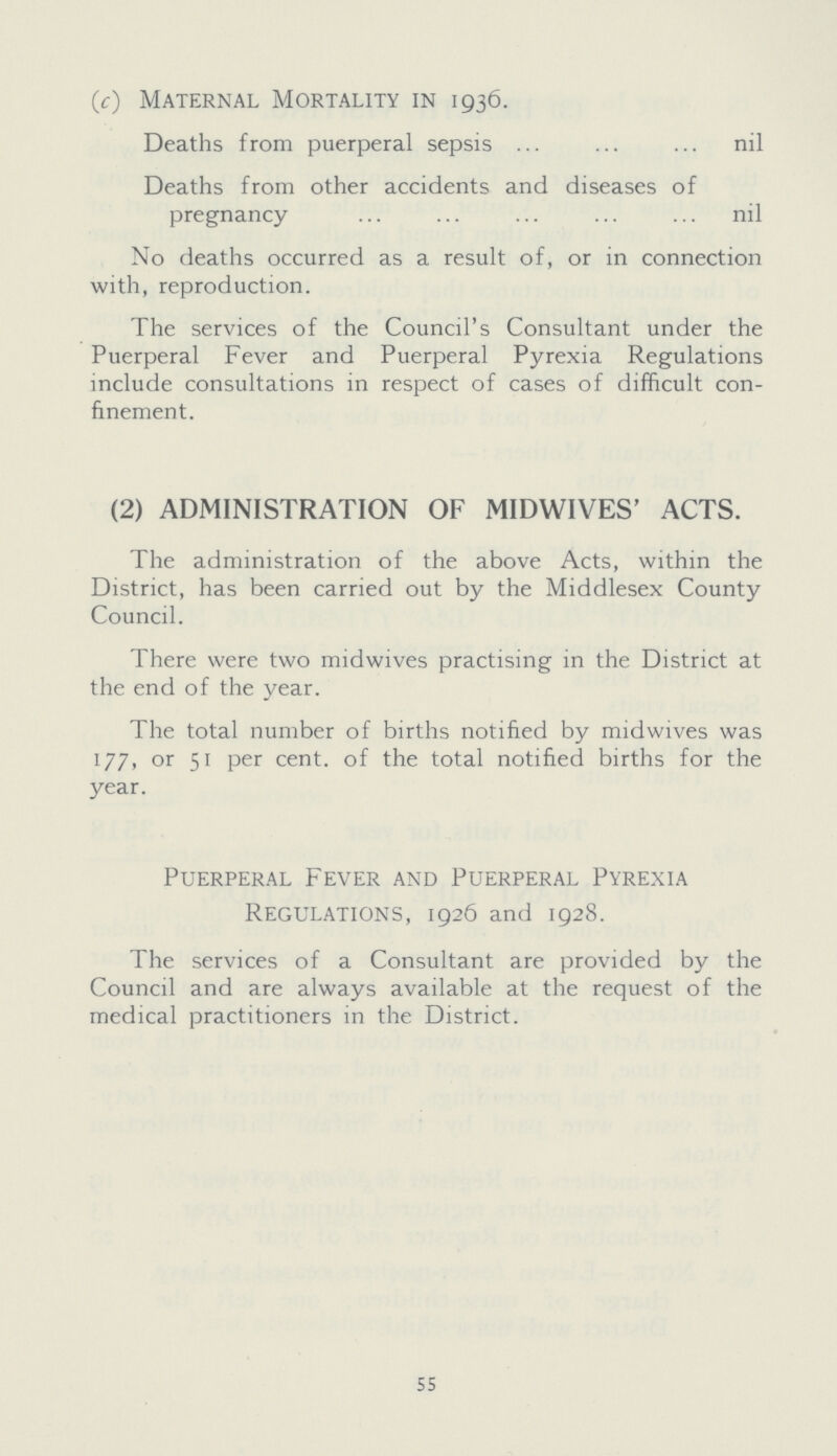 (c) Maternal Mortality in 1936. Deaths from puerperal sepsis nil Deaths from other accidents and diseases of pregnancy nil No deaths occurred as a result of, or in connection with, reproduction. The services of the Council's Consultant under the Puerperal Fever and Puerperal Pyrexia Regulations include consultations in respect of cases of difficult con finement. (2) ADMINISTRATION OF MIDWIVES' ACTS. The administration of the above Acts, within the District, has been carried out by the Middlesex County Council. There were two midwives practising in the District at the end of the year. The total number of births notified by midwives was 177, or 51 per cent, of the total notified births for the year. Puerperal Fever and Puerperal Pyrexia Regulations, 1926 and 1928. The services of a Consultant are provided by the Council and are always available at the request of the medical practitioners in the District. 55