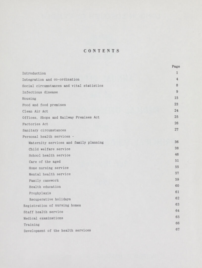 CONTENTS Page Introduction 1 Integration and co-ordination 4 Social circumstances and vital statistics 8 Infectious disease 9 Housing 15 Food and food premises 23 Clean Air Act 24 Offices, Shops and Railway Premises Act 25 Factories Act 26 Sanitary circumstances 27 Personal health services - Maternity services and family planning 36 Child welfare service 38 School health service 46 Care of the aged 51 Home nursing service 55 Mental health service 57 Family casework 59 Health education 60 Prophylaxis 61 Recuperative holidays 62 Registration of nursing homes 63 Staff health service 64 Medical examinations 65 Training 66 Development of the health services 67