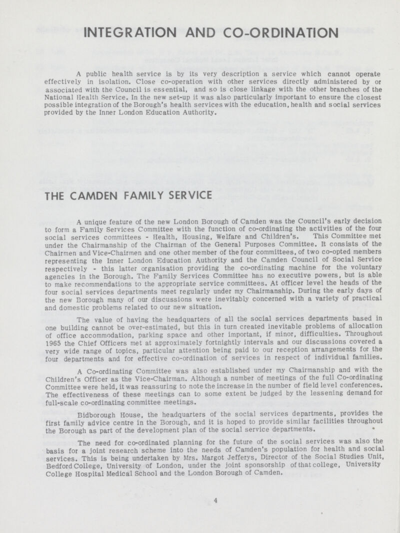 INTEGRATION AND CO-ORDINATION A public health service is by its very description a service which cannot operate effectively in isolation. Close co-operation with other services directly administered by or associated with the Council is essential, and so is close linkage with the other branches of the National Health Service. In the new set-up it was also particularly important to ensure the closest possible integration of the Borough's health services with the education, health and social services provided by the Inner London Education Authority. THE CAMDEN FAMILY SERVICE A unique feature of the new London Borough of Camden was the Council's early decision to form a Family Services Committee with the function of co-ordinating the activities of the four social services committees - Health, Housing, Welfare and Children's. This Committee met under the Chairmanship of the Chairman of the General Purposes Committee. It consists of the Chairmen and Vice-Chairmen and one other member of the four committees, of two co-opted members representing the Inner London Education Authority and the Camden Council of Social Service respectively - this latter organisation providing the co-ordinating machine for the voluntary agencies in the Borough. The Family Services Committee has no executive powers, but is able to make recommendations to the appropriate service committees. At officer level the heads of the four social services departments meet regularly under my Chairmanship. During the early days of the new Borough many of our discussions were inevitably concerned with a variety of practical and domestic problems related to our new situation. The value of having the headquarters of all the social services departments based in one building cannot be over-estimated, but this in turn created inevitable problems of allocation of office accommodation, parking space and other important, if minor, difficulties. Throughout 1965 the Chief Officers met at approximately fortnightly intervals and our discussions covered a very wide range of topics, particular attention being paid to our reception arrangements for the four departments and for effective co-ordination of services in respect of individual families. A Co-ordinating Committee was also established under my Chairmanship and with the Children's Officer as the Vice-Chairman. Although a number of meetings of the full Co-ordinating Committee were held, it was reassuring to note the increase in the number of field level conferences. The effectiveness of these meetings can to some extent be judged by the lessening demand for full-scale co-ordinating committee meetings. Bidborough House, the headquarters of the social services departments, provides the first family advice centre in the Borough, and it is hoped to provide similar facilities throughout the Borough as part of the development plan of the social service departments. The need for co-ordinated planning for the future of the social services was also the basis for a joint research scheme into the needs of Camden's population for health and social services. This is being undertaken by Mrs. Margot Jefferys, Director of the Social Studies Unit, Bedford College, University of London, under the joint sponsorship of that college, University College Hospital Medical School and the London Borough of Camden. 4