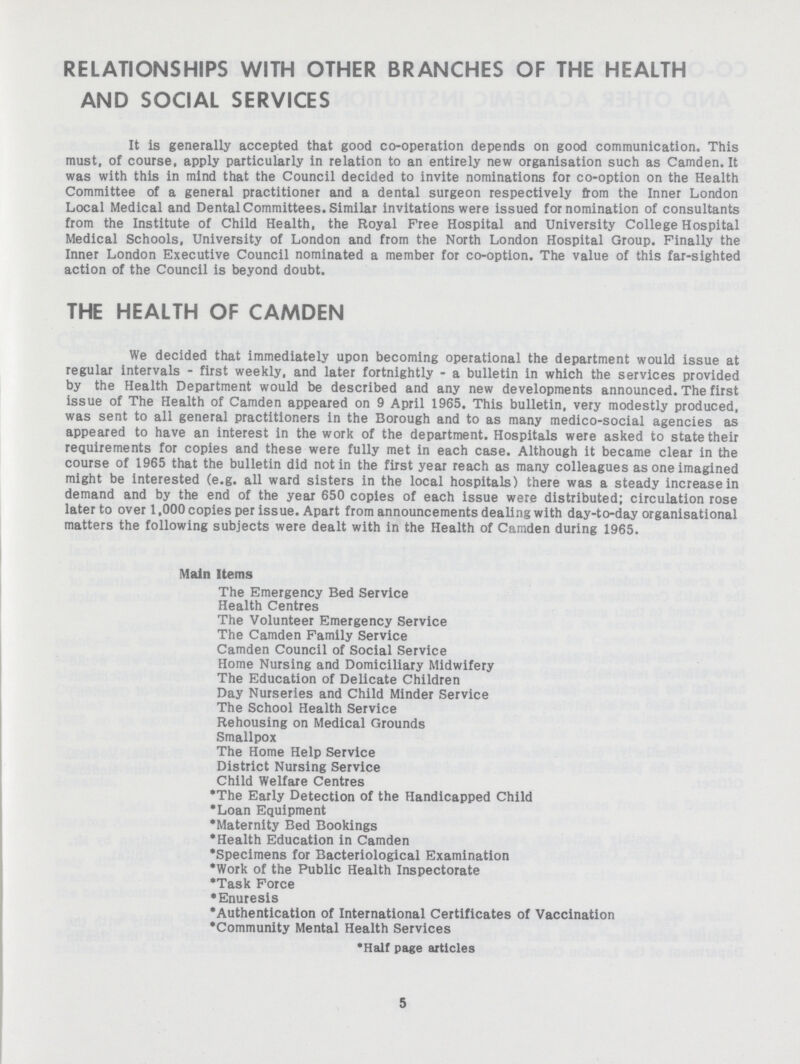 RELATIONSHIPS WITH OTHER BRANCHES OF THE HEALTH AND SOCIAL SERVICES It is generally accepted that good co-operation depends on good communication. This must, of course, apply particularly in relation to an entirely new organisation such as Camden. It was with this in mind that the Council decided to invite nominations for co-option on the Health Committee of a general practitioner and a dental surgeon respectively from the Inner London Local Medical and Dental Committees. Similar invitations were issued for nomination of consultants from the Institute of Child Health, the Royal Free Hospital and University College Hospital Medical Schools, University of London and from the North London Hospital Group. Finally the Inner London Executive Council nominated a member for co-option. The value of this far-sighted action of the Council is beyond doubt. THE HEALTH OF CAMDEN We decided that immediately upon becoming operational the department would issue at regular intervals - first weekly, and later fortnightly - a bulletin in which the services provided by the Health Department would be described and any new developments announced. The first issue of The Health of Camden appeared on 9 April 1965. This bulletin, very modestly produced, was sent to all general practitioners in the Borough and to as many medico-social agencies as appeared to have an interest in the work of the department. Hospitals were asked to state their requirements for copies and these were fully met in each case. Although it became clear in the course of 1965 that the bulletin did not in the first year reach as many colleagues as one imagined might be interested (e.g. all ward sisters in the local hospitals) there was a steady increase in demand and by the end of the year 650 copies of each issue were distributed; circulation rose later to over 1,000 copies per issue. Apart from announcements dealing with day-to-day organisational matters the following subjects were dealt with in the Health of Camden during 1965. Main Items The Emergency Bed Service Health Centres The Volunteer Emergency Service The Camden Family Service Camden Council of Social Service Home Nursing and Domiciliary Midwifery The Education of Delicate Children Day Nurseries and Child Minder Service The School Health Service Rehousing on Medical Grounds Smallpox The Home Help Service District Nursing Service Child Welfare Centres *The Early Detection of the Handicapped Child *Loan Equipment *Maternity Bed Bookings *Health Education in Camden *Specimens for Bacteriological Examination *Work of the Public Health Inspectorate *Task Force *Enuresis *Authentication of International Certificates of Vaccination *Community Mental Health Services *Half page articles 5