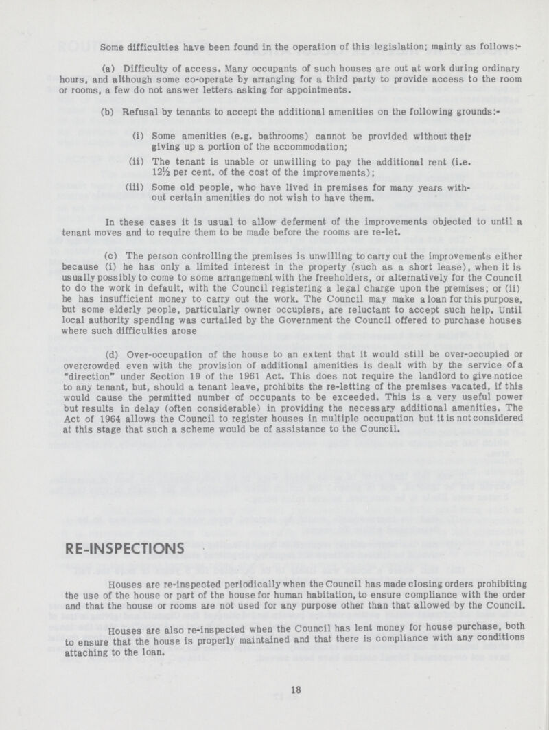 Some difficulties have been found in the operation of this legislation; mainly as follows:- (a) Difficulty of access. Many occupants of such houses are out at work during ordinary hours, and although some co-operate by arranging for a third party to provide access to the room or rooms, a few do not answer letters asking for appointments. (b) Refusal by tenants to accept the additional amenities on the following grounds:- (i) Some amenities (e.g. bathrooms) cannot be provided without their giving up a portion of the accommodation; (ii) The tenant is unable or unwilling to pay the additional rent (i.e. 12½ per cent, of the cost of the improvements); (iii) Some old people, who have lived in premises for many years with out certain amenities do not wish to have them. In these cases it is usual to allow deferment of the improvements objected to until a tenant moves and to require them to be made before the rooms are re-let. (c) The person controlling the premises is unwilling to carry out the improvements either because (i) he has only a limited interest in the property (such as a short lease), when it is usually possibly to come to some arrangement with the freeholders, or alternatively for the Council to do the work in default, with the Council registering a legal charge upon the premises; or (ii) he has insufficient money to carry out the work. The Council may make a loan for this purpose, but some elderly people, particularly owner occupiers, are reluctant to accept such help. Until local authority spending was curtailed by the Government the Council offered to purchase houses where such difficulties arose (d) Over-occupation of the house to an extent that it would still be over-occupied or overcrowded even with the provision of additional amenities is dealt with by the service of a direction under Section 19 of the 1961 Act. This does not require the landlord to give notice to any tenant, but, should a tenant leave, prohibits the re-letting of the premises vacated, if this would cause the permitted number of occupants to be exceeded. This is a very useful power but results in delay (often considerable) in providing the necessary additional amenities. The Act of 1964 allows the Council to register houses in multiple occupation but it is not considered at this stage that such a scheme would be of assistance to the Council. RE-INSPECTIONS Houses are re-inspected periodically when the Council has made closing orders prohibiting the use of the house or part of the house for human habitation, to ensure compliance with the order and that the house or rooms are not used for any purpose other than that allowed by the Council. Houses are also re-inspected when the Council has lent money for house purchase, both to ensure that the house is properly maintained and that there is compliance with any conditions attaching to the loan. 18