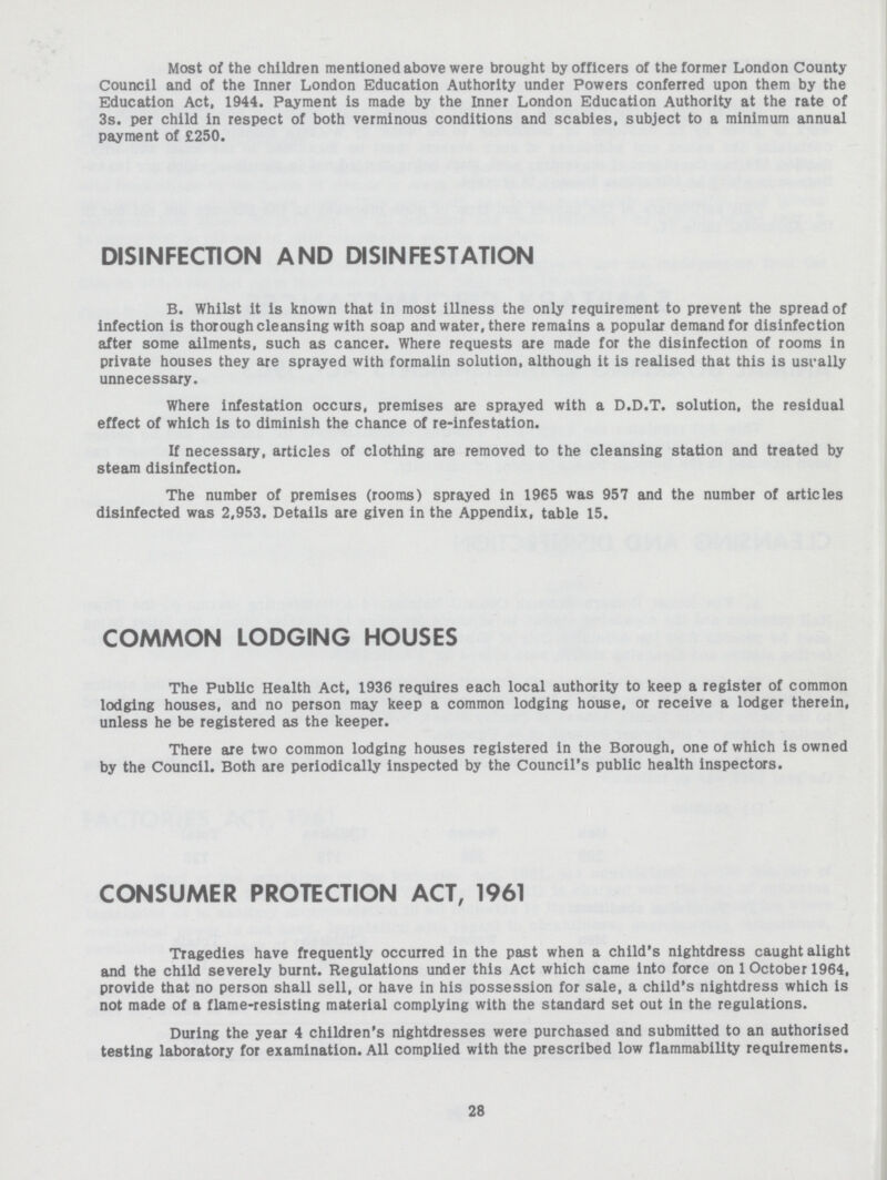 Most of the children mentioned above were brought by officers of the former London County Council and of the Inner London Education Authority under Powers conferred upon them by the Education Act, 1944. Payment is made by the Inner London Education Authority at the rate of 3s. per child in respect of both verminous conditions and scabies, subject to a minimum annual payment of £250. DISINFECTION AND DISINFESTATION B. Whilst it is known that in most illness the only requirement to prevent the spread of infection is thorough cleansing with soap and water, there remains a popular demand for disinfection after some ailments, such as cancer. Where requests are made for the disinfection of rooms in private houses they are sprayed with formalin solution, although it is realised that this is usi-ally unnecessary. Where infestation occurs, premises are sprayed with a D.D.T. solution, the residual effect of which is to diminish the chance of re-infestation. If necessary, articles of clothing are removed to the cleansing station and treated by steam disinfection. The number of premises (rooms) sprayed in 1965 was 957 and the number of articles disinfected was 2,953. Details are given in the Appendix, table 15. COMMON LODGING HOUSES The Public Health Act, 1936 requires each local authority to keep a register of common lodging houses, and no person may keep a common lodging house, or receive a lodger therein, unless he be registered as the keeper. There are two common lodging houses registered in the Borough, one of which is owned by the Council. Both are periodically inspected by the Council's public health inspectors. CONSUMER PROTECTION ACT, 1961 Tragedies have frequently occurred in the past when a child's nightdress caught alight and the child severely burnt. Regulations under this Act which came into force on 1 October 1964, provide that no person shall sell, or have in his possession for sale, a child's nightdress which is not made of a flame-resisting material complying with the standard set out in the regulations. During the year 4 children's nightdresses were purchased and submitted to an authorised testing laboratory for examination. All complied with the prescribed low flammability requirements. 28