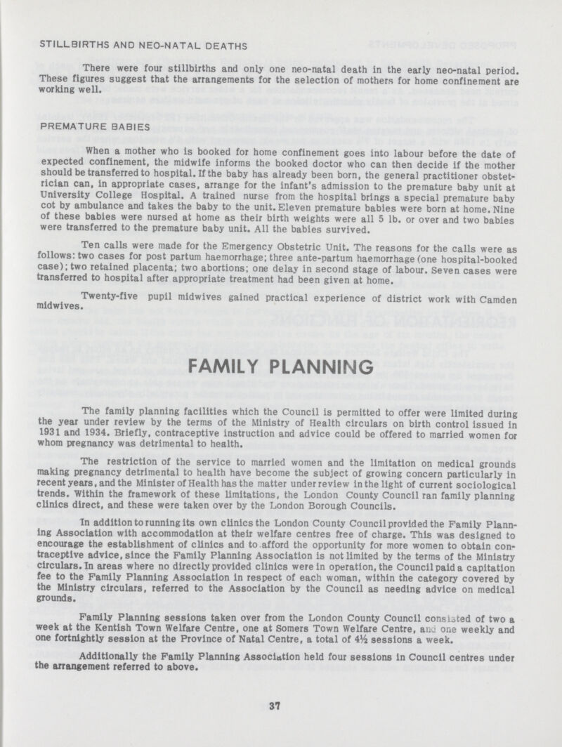STILLBIRTHS AND NEO-NATAL DEATHS There were four stillbirths and only one neo-natal death in the early neo-natal period. These figures suggest that the arrangements for the selection of mothers for home confinement are working well. PREMATURE BABIES When a mother who is booked for home confinement goes into labour before the date of expected confinement, the midwife informs the booked doctor who can then decide if the mother should be transferred to hospital. If the baby has already been born, the general practitioner obstet rician can, in appropriate cases, arrange for the infant's admission to the premature baby unit at University College Hospital. A trained nurse from the hospital brings a special premature baby cot by ambulance and takes the baby to the unit. Eleven premature babies were born at home. Nine of these babies were nursed at home as their birth weights were all 5 lb. or over and two babies were transferred to the premature baby unit. All the babies survived. Ten calls were made for the Emergency Obstetric Unit. The reasons for the calls were as follows: two cases for post partum haemorrhage; three ante-partum haemorrhage (one hospital-booked case); two retained placenta; two abortions; one delay in second stage of labour. Seven cases were transferred to hospital after appropriate treatment had been given at home. Twenty-five pupil midwives gained practical experience of district work with Camden midwives. FAMILY PLANNING The family planning facilities which the Council is permitted to offer were limited during the year under review by the terms of the Ministry of Health circulars on birth control issued in 1931 and 1934. Briefly, contraceptive instruction and advice could be offered to married women for whom pregnancy was detrimental to health. The restriction of the service to married women and the limitation on medical grounds making pregnancy detrimental to health have become the subject of growing concern particularly in recentyears, and the Minister of Health has the matter under review in the light of current sociological trends. Within the framework of these limitations, the London County Council ran family planning clinics direct, and these were taken over by the London Borough Councils. In addition to running its own clinics the London County Council provided the Family Plann ing Association with accommodation at their welfare centres free of charge. This was designed to encourage the establishment of clinics and to afford the opportunity for more women to obtain con traceptive advice, since the Family Planning Association is not limited by the terms of the Ministry circulars. In areas where no directly provided clinics were in operation, the Council paid a capitation fee to the Family Planning Association in respect of each woman, within the category covered by the Ministry circulars, referred to the Association by the Council as needing advice on medical grounds. Family Planning sessions taken over from the London County Council consisted of two a week at the Kentish Town Welfare Centre, one at Somers Town Welfare Centre, ana one weekly and one fortnightly session at the Province of Natal Centre, a total of sessions a week. Additionally the Family Planning Association held four sessions in Council centres under the arrangement referred to above. 37
