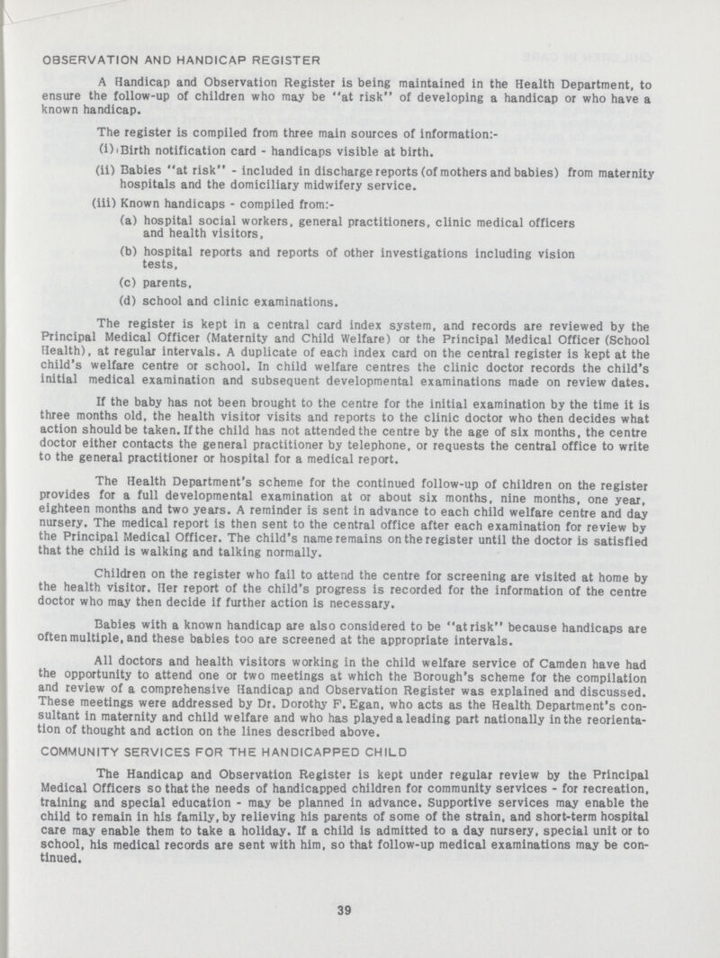 OBSERVATION AND HANDICAP REGISTER A Handicap and Observation Register is being maintained in the Health Department, to ensure the follow-up of children who may be at risk of developing a handicap or who have a known handicap. The register is compiled from three main sources of information:- (i) iBirth notification card - handicaps visible at birth. (ii) Babies at risk - included in discharge reports (of mothers and babies) from maternity hospitals and the domiciliary midwifery service. (iii) Known handicaps - compiled from:- (a) hospital social workers, general practitioners, clinic medical officers and health visitors, (b) hospital reports and reports of other investigations including vision tests, (c) parents, (d) school and clinic examinations. The register is kept in a central card index system, and records are reviewed by the Principal Medical Officer (Maternity and Child Welfare) or the Principal Medical Officer (School Health), at regular intervals. A duplicate of each index card on the central register is kept at the child's welfare centre or school. In child welfare centres the clinic doctor records the child's initial medical examination and subsequent developmental examinations made on review dates. If the baby has not been brought to the centre for the initial examination by the time it is three months old, the health visitor visits and reports to the clinic doctor who then decides what action should be taken. If the child has not attended the centre by the age of six months, the centre doctor either contacts the general practitioner by telephone, or requests the central office to write to the general practitioner or hospital for a medical report. The Health Department's scheme for the continued follow-up of children on the register provides for a full developmental examination at or about six months, nine months, one year, eighteen months and two years. A reminder is sent in advance to each child welfare centre and day nursery. The medical report is then sent to the central office after each examination for review by the Principal Medical Officer. The child's name remains on the register until the doctor is satisfied that the child is walking and talking normally. Children on the register who fail to attend the centre for screening are visited at home by the health visitor. Her report of the child's progress is recorded for the information of the centre doctor who may then decide if further action is necessary. Babies with a known handicap are also considered to be at risk because handicaps are often multiple, and these babies too are screened at the appropriate intervals. All doctors and health visitors working in the child welfare service of Camden have had the opportunity to attend one or two meetings at which the Borough's scheme for the compilation and review of a comprehensive Handicap and Observation Register was explained and discussed. These meetings were addressed by Dr. Dorothy F.Egan, who acts as the Health Department's con sultant in maternity and child welfare and who has played a leading part nationally in the reorienta tion of thought and action on the lines described above. COMMUNITY SERVICES FOR THE HANDICAPPED CHILD The Handicap and Observation Register is kept under regular review by the Principal Medical Officers so that the needs of handicapped children for community services - for recreation, training and special education - may be planned in advance. Supportive services may enable the child to remain in his family, by relieving his parents of some of the strain, and short-term hospital care may enable them to take a holiday. If a child is admitted to a day nursery, special unit or to school, his medical records are sent with him, so that follow-up medical examinations may be con tinued.