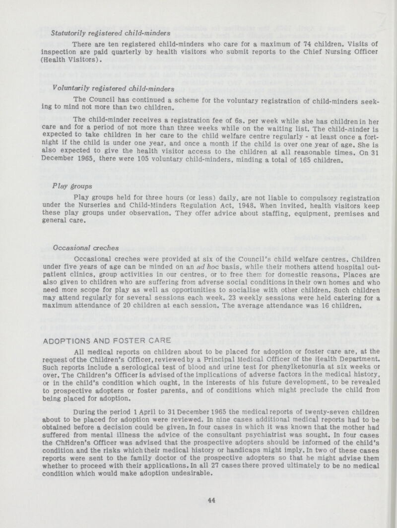 Statutorily registered child-minders There are ten registered child-minders who care for a maximum of 74 children. Visits of inspection are paid quarterly by health visitors who submit reports to the Chief Nursing Officer (Health Visitors). Voluntarily registered child-minders The Council has continued a scheme for the voluntary registration of child-minders seek ing to mind not more than two children. The child-minder receives a registration fee of 6s. per week while she has children in her care and for a period of not more than three weeks while on the waiting list. The child-minder is expected to take children in her care to the child welfare centre regularly - at least once a fort night if the child is under one year, and once a month if the child is over one year of age. She is also expected to give the health visitor access to the children at all reasonable times. On 31 December 1965. there were 105 voluntary child-minders, minding a total of 165 children. Play groups Play groups held for three hours (or less) daily, are not liable to compulsory registration under the Nurseries and Child-Minders Regulation Act, 1948. When invited, health visitors keep these play groups under observation. They offer advice about staffing, equipment, premises and general care. Occasional creches Occasional creches were provided at six of the Council's child welfare centres. Children under five years of age can be minded on an ad hoc basis, while their mothers attend hospital out patient clinics, group activities in our centres, or to free them for domestic reasons. Places are also given to children who are suffering from adverse social conditions in their own homes and who need more scope for play as well as opportunities to socialise with other children. Such children may attend regularly for several sessions each week. 23 weekly sessions were held catering for a maximum attendance of 20 children at each session. The average attendance was 16 children. ADOPTIONS AND FOSTER CARE All medical reports on children about to be placed for adoption or foster care are, at the request of the Children's Officer, reviewed by a Principal Medical Officer of the Health Department. Such reports include a serological test of blood and urine test for phenylketonuria at six weeks or over. The Children's Officer is advised of the implications of adverse factors in the medical history, or in the child's condition which ought, in the interests of his future development, to be revealed to prospective adopters or foster parents, and of conditions which might preclude the child from being placed for adoption. During the period 1 April to 31 December 1965 the medical reports of twenty-seven children about to be placed for adoption were reviewed. In nine cases additional medical reports had to be obtained before a decision could be given. In four cases in which it was known that the mother had suffered from mental illness the advice of the consultant psychiatrist was sought. In four cases the Children's Officer was advised that the prospective adopters should be informed of the child's condition, and the risks which their medical history or handicaps might imply. In two of these cases reports were sent to the family doctor of the prospective adopters so that he might advise them whether to proceed with their applications. In all 27 cases there proved ultimately to be no medical condition which would make adoption undesirable. 44