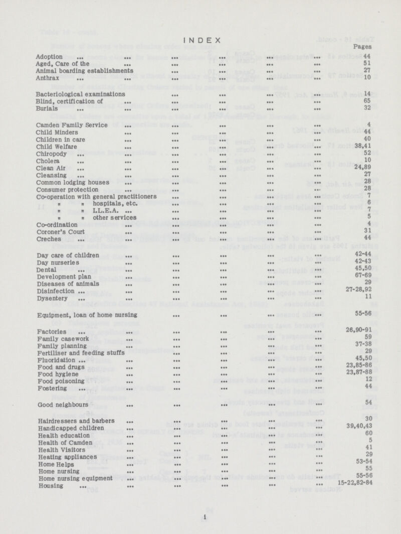 INDEX Pages Adoption 44 Aged, Care of the 51 Animal boarding establishments 27 Anthrax 10 Bacteriological examinations 14 Blind, certification of 65 Burials 32 Camden Family Service 4 Child Minders 44 Children in care 40 Child Welfare 38,41 Chiropody 52 Cholera 10 Clean Air 24,89 Cleansing 27 Common lodging houses 28 Consumer protection 28 Co-operation with general practitioners 7   hospitals, etc. 6   I.L.E.A 7   other services 5 Co-ordination 4 Coroner's Court 31 Creches 44 Day care of children 42-44 Day nurseries 42-43 Dental 45,50 Development plan 67-69 Diseases of animals 29 Disinfection 27-28,92 Dysentery 11 Equipment, loan of home nursing 55-56 Factories 26,90-91 Family casework 59 Family planning 37-38 Fertiliser and feeding stuffs 29 Fluoridation 45,50 Food and drugs 23,85-86 Food hygiene 23,87-88 Food poisoning 12 Fostering 44 Good neighbours 54 Hairdressers and barbers 30 Handicapped children 39,40,43 Health education 60 Health of Camden 5 Health Visitors 41 Heating appliances 29 Home Helps 53-54 Home nursing 55 Home nursing equipment 55-56 Housing 15-22,82-84 i