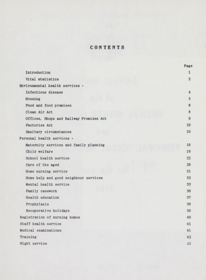CONTENTS Page Introduction 1 Vital statistics 2 Environmental health services - Infectious disease 4 Housing 5 Food and food premises 6 Clean Air Act 8 Offices, Shops and Railway Premises Act 9 Factories Act 10 Sanitary circumstances 10 Personal health services - Maternity services and family planning 16 Child welfare 18 School health service 22 Care of the aged 28 Home nursing service 31 Home help and good neighbour services 32 Mental health service 33 Family casework 36 Health education 37 Prophylaxis 38 Recuperative holidays 39 Registration of nursing homes 40 Staff health service 41 Medical examinations 41 Training 42 Night service 43