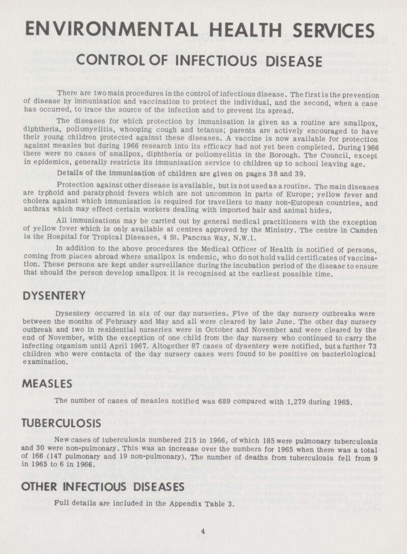 ENVIRONMENTAL HEALTH SERVICES CONTROL OF INFECTIOUS DISEASE There are two main procedures in the control of infectious disease. The first is the prevention of disease by immunisation and vaccination to protect the individual, and the second, when a case has occurred, to trace the source of the infection and to prevent its spread. The diseases for which protection by immunisation is given as a routine are smallpox, diphtheria, poliomyelitis, whooping cough and tetanus; parents are actively encouraged to have their young children protected against these diseases. A vaccine is now available for protection against measles but during 1966 research into its efficacy had not yet been completed. During 1966 there were no cases of smallpox, diphtheria or poliomyelitis in the Borough. The Council, except in epidemics, generally restricts its immunisation service to children up to school leaving age. Details of the immunisation of children are given on pages 38 and 39. Protection against other disease is available, but is not used as a routine. The main diseases are typhoid and paratyphoid fevers which are not uncommon in parts of Europe; yellow fever and cholera against which immunisation is required for travellers to many non-European countries, and anthrax which may effect certain workers dealing with imported hair and animal hides. All immunisations may be carried out by general medical practitioners with the exception of yellow fever which is only available at centres approved by the Ministry. The centre in Camden is the Hospital for Tropical Diseases, 4 St. Pancras Way, N.W.1. In addition to the above procedures the Medical Officer of Health is notified of persons, coming from places abroad where smallpox is endemic, who do not hold valid certificates of vaccina tion. These persons are kept under surveillance during the incubation period of the disease to ensure that should the person develop smallpox it is recognised at the earliest possible time. DYSENTERY Dysentery occurred in six of our day nurseries. Five of the day nursery outbreaks were between the months of February and May and all were cleared by late June. The other day nursery outbreak and two in residential nurseries were in October and November and were cleared by the end of November, with the exception of one child from the day nursery who continued to carry the infecting organism until April 1967. Altogether 87 cases of dysentery were notified, but a further 73 children who were contacts of the day nursery cases were found to be positive on bacteriological examination. MEASLES The number of cases of measles notified was 689 compared with 1,279 during 1965. TUBERCULOSIS New cases of tuberculosis numbered 215 in 1966, of which 185 were pulmonary tuberculosis and 30 were non-pulmonary. This was an increase over the numbers for 1965 when there was a total of 166 (147 pulmonary and 19 non-pulmonary). The number of deaths from tuberculosis fell from 9 in 1965 to 6 in 1966. OTHER INFECTIOUS DISEASES Full details are included in the Appendix Table 3. 4