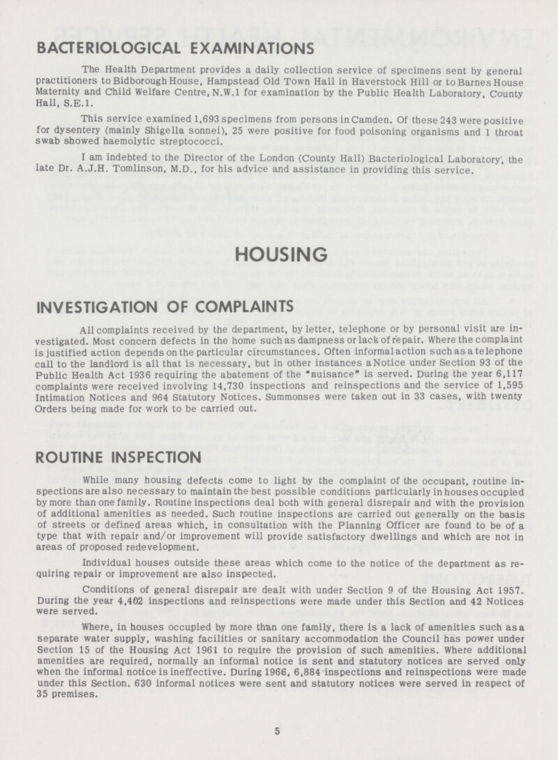 BACTERIOLOGICAL EXAMINATIONS The Health Department provides a daily collection service of specimens sent by general practitioners to Bidborough House, Hampstead Old Town Hall in Haverstock Hill or to Barnes House Maternity and Child Welfare Centre, N.W.I for examination by the Public Health Laboratory, County Hall. S.E.I. This service examined 1,693 specimens from persons in Camden. Of these 243 were positive for dysentery (mainly Shigella sonnei), 25 were positive for food poisoning organisms and 1 throat swab showed haemolytic streptococci. I am indebted to the Director of the London (County Hall) Bacteriological Laboratory; the late Dr. A.J.H. Tomlinson, M.D., for his advice and assistance in providing this service. HOUSING INVESTIGATION OF COMPLAINTS All complaints received by the department, by letter, telephone or by personal visit are in vestigated. Most concern defects in the home such as dampness or lack of repair. Where the complaint is justified action depends on the particular circumstances. Often informal action such as a telephone call to the landlord is all that is necessary, but in other instances a Notice under Section 93 of the Public Health Act 1936 requiring the abatement of the nuisance is served. During the year 6,117 complaints were received involving 14,730 inspections and reinspections and the service of 1,595 Intimation Notices and 964 Statutory Notices. Summonses were taken out in 33 cases, with twenty Orders being made for work to be carried out. ROUTINE INSPECTION While many housing defects come to light by the complaint of the occupant, routine in spections are also necessary to maintain the best possible conditions particularly in houses occupied by more than one family. Routine inspections deal both with general disrepair and with the provision of additional amenities as needed. Such routine inspections are carried out generally on the basis of streets or defined areas which, in consultation with the Planning Officer are found to be of a type that with repair and/or improvement will provide satisfactory dwellings and which are not in areas of proposed redevelopment. Individual houses outside these areas which come to the notice of the department as re quiring repair or improvement are also inspected. Conditions of general disrepair are dealt with under Section 9 of the Housing Act 1957. During the year 4,402 inspections and reinspections were made under this Section and 42 Notices were served. Where, in houses occupied by more than one family, there is a lack of amenities such as a separate water supply, washing facilities or sanitary accommodation the Council has power under Section 15 of the Housing Act 1961 to require the provision of such amenities. Where additional amenities are required, normally an informal notice is sent and statutory notices are served only when the informal notice is ineffective. During 1966, 6,884 inspections and reinspections were made under this Section. 630 informal notices were sent and statutory notices were served in respect of 35 premises. 5