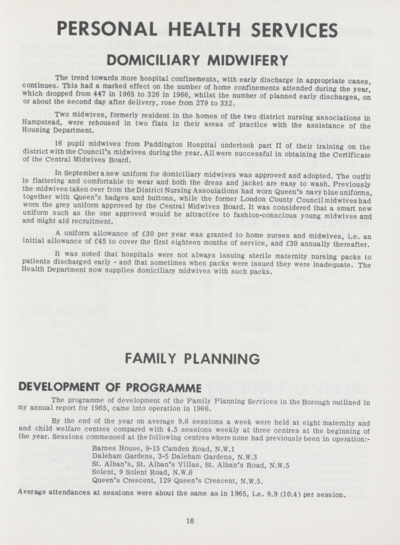 PERSONAL HEALTH SERVICES DOMICILIARY MIDWIFERY The trend towards more hospital confinements, with early discharge in appropriate cases, continues. This had a marked effect on the number of home confinements attended during the year, which dropped from 447 in 1965 to 326 in 1966, whilst the number of planned early discharges, on or about the second day after delivery, rose from 279 to 332. Two midwives, formerly resident in the homes of the two district nursing associations in Hampstead, were rehoused in two flats in their areas of practice with the assistance of the Housing Department. 16 pupil midwives from Paddington Hospital undertook part II of their training on the district with the Council's midwives during the year. All were successful in obtaining the Certificate of the Central Midwives Board. In September a new uniform for domiciliary midwives was approved and adopted. The outfit is flattering and comfortable to wear and both the dress and jacket are easy to wash. Previously the midwives taken over from the District Nursing Associations had worn Queen's navy blue uniforms, together with Queen's badges and buttons, while the former London County Council midwives had worn the grey uniform approved by the Central Midwives Board. It was considered that a smart new uniform such as the one approved would be attractive to fashion-conscious young midwives and and might aid recruitment. A uniform allowance of £30 per year was granted to home nurses and midwives, i.e. an initial allowance of £45 to cover the first eighteen months of service, and £30 annually thereafter. It was noted that hospitals were not always issuing sterile maternity nursing packs to patients discharged early - and that sometimes when packs were issued they were inadequate. The Health Department now supplies domiciliary midwives with such packs. FAMILY PLANNING DEVELOPMENT OF PROGRAMME The programme of development of the Family Planning Services in the Borough outlined in my annual report for 1965, came into operation in 1966. By the end of the year on average 9.6 sessions a week were held at eight maternity and and child welfare centres compared with 4.5 sessions weekly at three centres at the beginning of the year. Sessions commenced at the following centres where none had previously been in operation:- Barnes House, 9-15 Camden Road, N.W.I Daleham Gardens, 3-5 Daleham Gardens, N.W.3 St. Alban's, St. Alban's Villas, St. Alban's Road, N.W.5 Solent, 9 Solent Road, N.W.6 Queen's Crescent, 129 Queen's Crescent, N.W.5. Average attendances at sessions were about the same as in 1965, i.e. 9.9 (10.4) per session. 16