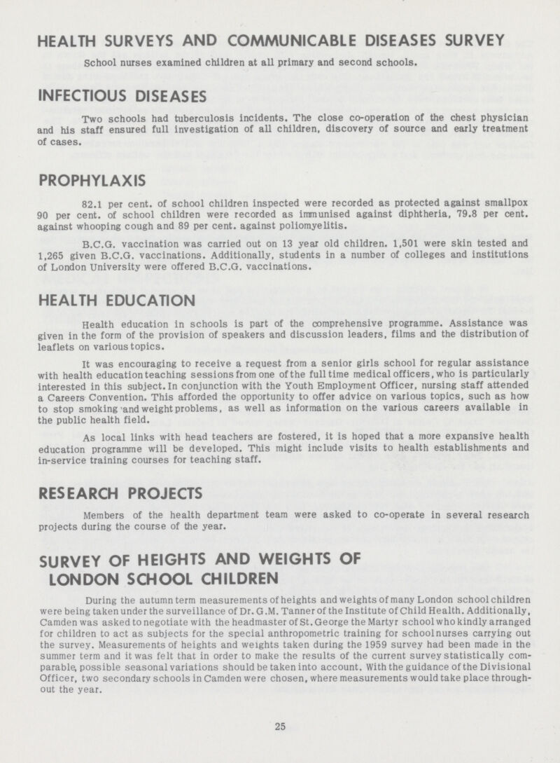 HEALTH SURVEYS AND COMMUNICABLE DISEASES SURVEY School nurses examined children at all primary and second schools. INFECTIOUS DISEASES Two schools had tuberculosis incidents. The close co-operation of the chest physician and his staff ensured full investigation of all children, discovery of source and early treatment of cases. PROPHYLAXIS 82.1 per cent. of school children inspected were recorded as protected against smallpox 90 per cent. of school children were recorded as immunised against diphtheria, 79.8 per cent. against whooping cough and 89 per cent. against poliomyelitis. B.C.G. vaccination was carried out on 13 year old children. 1,501 were skin tested and 1,265 given B.C.G. vaccinations. Additionally, students in a number of colleges and institutions of London University were offered B.C.G. vaccinations. HEALTH EDUCATION Health education in schools is part of the comprehensive programme. Assistance was given in the form of the provision of speakers and discussion leaders, films and the distribution of leaflets on various topics. It was encouraging to receive a request from a senior girls school for regular assistance with health education teaching sessions from one of the full time medical officers, who is particularly interested in this subject. In conjunction with the Youth Employment Officer, nursing staff attended a Careers Convention. This afforded the opportunity to offer advice on various topics, such as how to stop smoking and weight problems, as well as information on the various careers available in the public health field. As local links with head teachers are fostered, it is hoped that a more expansive health education programme will be developed. This might include visits to health establishments and in-service training courses for teaching staff. RESEARCH PROJECTS Members of the health department team were asked to co-operate in several research projects during the course of the year. SURVEY OF HEIGHTS AND WEIGHTS OF LONDON SCHOOL CHILDREN During the autumn term measurements of heights and weights of many London school children were being taken under the surveillance of Dr. G.M. Tanner of the Institute of Child Health. Additionally, Camden was asked to negotiate with the headmaster of St.George the Martyr schoolwho kindly arranged for children to act as subjects for the special anthropometric training for school nurses carrying out the survey. Measurements of heights and weights taken during the 1959 survey had been made in the summer term and it was felt that in order to make the results of the current survey statistically com parable possible seasonal variations should be taken into account. With the guidance of the Divisional Officer, two secondary schools in Camden were chosen, where measurements would take place through out the year. 25