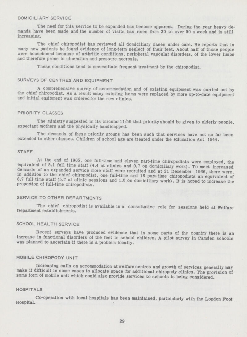 DOMICILIARY SERVICE The need for this service to be expanded has become apparent. During the year heavy de mands have been made and the number of visits has risen from 30 to over 50 a week and is still increasing. The chief chiropodist has reviewed all domiciliary cases under care. He reports that in many new patients he found evidence of long-term neglect of their feet. About half of those people were housebound because of arthritic conditions, peripheral vascular disorders, of the lower limbs and therefore prone to ulceration and pressure necrosis. These conditions tend to necessitate frequent treatment by the chiropodist. SURVEYS OF CENTRES AND EQUIPMENT A comprehensive survey of accommodation and of existing equipment was carried out by the chief chiropodist. As a result many existing items were replaced by more up-to-date equipment and initial equipment was ordered for the new clinics. PRIORITY CLASSES The Ministry suggested in its circular 11/59 that priority should be given to elderly people, expectant mothers and the physically handicapped. The demands of these priority groups has been such that services have not so far been extended to other classes. Children of school age are treated under the Education Act 1944. STAFF At the end of 1965, one full-time and eleven part-time chiropodists were employed, the equivalent of 5.1 full time staff (4.4 at clinics and 0.7 on domiciliary work). To meet increased demands of an expanded service more staff were recruited and at 31 December 1966, there were, in addition to the chief chiropodist, one full-time and 16 part-time chiropodists an equivalent of 6.7 full time staff (5.7 at clinic sessions and 1.0 on domiciliary work). It is hoped to increase the proportion of full-time chiropodists. SERVICE TO OTHER DEPARTMENTS The chief chiropodist is available in a consultative role for sessions held at Welfare Department establishments. SCHOOL HEALTH SERVICE Recent surveys have produced evidence that in some parts of the country there is an increase in functional disorders of the feet in school children. A pilot survey in Camden schools was planned to ascertain if there is a problem locally. MOBILE CHIROPODY UNIT Increasing calls on accommodation at welfare centres and growth of services generally may make it difficult in some cases to allocate space for additional chiropody clinics. The provision of some form of mobile unit which could also provide services to schools is being considered. HOSPITALS Co-operation with local hospitals has been maintained, particularly with the London Foot Hospital. 29