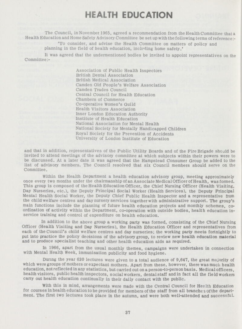 HEALTH EDUCATION The Council, in November 1965, agreed a recommendation from the Health Committee that a Health Education and Home Safety Advisory Committee be set up with the following terms of reference: 'To consider, and advise the Health Committee on matters of policy and planning in the field of health education, including home safety.' It was agreed that the undermentioned bodies be invited to appoint representatives on the Committee Association of Public Health Inspectors British Dental Association British Medical Association Camden Old People's Welfare Association Camden Trades Council Central Council for Health Education Chambers of Commerce Co-operative Women's Guild Health Visitors Association Inner London Education Authority Institute of Health Education National Association for Mental Health National Society for Mentally Handicapped Children Royal Society for the Prevention of Accidents University of London Institute of Education and that in addition, representatives of the Public Utility Boards and of the Fire Brigade should be invited to attend meetings of the advisory committee at which subjects within their powers were to be discussed. At a later date it was agreed that the Hampstead Consumer Group be added to the list of advisory members. The Council resolved that six Council members should serve on the Committee. Within the Health Department a health education advisory group, meeting approximately once every two months under the chairmanship of an Associate Medical Officer of Health, wasformed. This group is composed of the Health Education Officer, the Chief Nursing Officer (Health Visiting, Day Nurseries, etc.), the Deputy Principal Social Worker (Health Services), the Deputy Principal Mental Health Social Worker, the Deputy Chief Public Health Inspector and a representative from the child welfare centres and day nursery services together with administrative support. The group's main functions include the planning of future health education projects and monthly schemes, co ordination of activity within the Department, co-operation with outside bodies, health education in service training and control of expenditure on health education. In addition to the above group a working party was formed, consisting of the Chief Nursing Officer (Health Visiting and Day Nurseries), the Health Education Officer and representatives from each of the Council's child welfare centres and day nurseries; the working party meets fortnightly to put into practice the policy decisions of the advisory group, to review new health education material and to produce specialist teaching and other health education aids as required. In 1966, apart from the usual monthly themes, campaigns were undertaken in connection with Mental Health Week, immunisation publicity and food hygiene. During the year 630 lectures were given to a total audience of 9,647, the great majority of which were groups of mothers or expectant mothers. Apart from these, however, there was much health education, not reflected in any statistics, but carried out on a person-to-person basis. Medical officers, health visitors, public health inspectors, social workers, dentalstaff and in fact all the field workers carry out health education continually in their daily contact with the public. With this in mind, arrangements were made with the Central Council for Health Education for courses in health education to be provided for members of the staff from all branches Of the depart ment. The first two lectures took place in the autumn, and were both well-attended and successful. 37