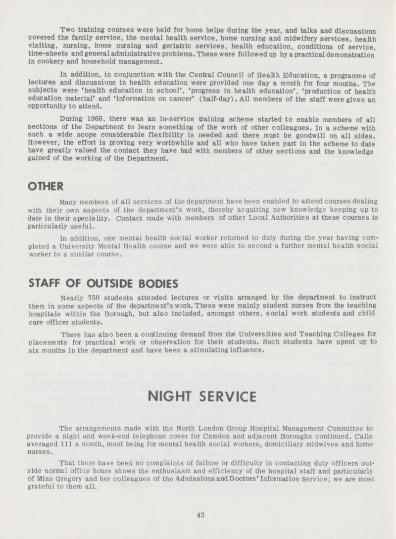 Two training courses were held for home helps during the year, and talks and discussions covered the family service, the mental health service, home nursing and midwifery services, health visiting, nursing, home nursing and geriatric services, health education, conditions of service, time-sheets and general administrative problems. These were followed up by a practical demonstration in cookery and household management. In addition, in conjunction with the Central Council of Health Education, a programme of lectures and discussions in health education were provided one day a month for four months. The subjects were 'health education in school', 'progress in health education', 'production of health education material' and 'information on cancer' (half-day). All members of the staff were given an opportunity to attend. During 1966, there was an in-service training scheme started to enable members of all sections of the Department to learn something of the work of other colleagues. In a scheme with such a wide scope considerable flexibility is needed and there must be goodwill on all sides. However, the effort is proving very worthwhile and all who have taken part in the scheme to date have greatly valued the contact they have had with members of other sections and the knowledge gained of the working of the Department. OTHER Many members of all services of the department have been enabled to attend courses dealing with their own aspects of the department's work, thereby acquiring new knowledge keeping up to date in their speciality. Contact made with members of other Local Authorities at these courses is particularly useful. In addition, one mental health social worker returned to duty during the year having com pleted a University Mental Health course and we were able to second a further mental health social worker to a similar course. STAFF OF OUTSIDE BODIES Nearly 750 students attended lectures or visits arranged by the department to instruct them in some aspects of the department's work. These were mainly student nurses from the teaching hospitals within the Borough, but also included, amongst others, social work students and child care officer students. There has also been a continuing demand from the Universities and Teaching Colleges for placements for practical work or observation for their students. Such students have spent up to six months in the department and have been a stimulating influence. NIGHT SERVICE The arrangements made with the North London Group Hospital Management Committee to provide a night and week-end telephone cover for Camden and adjacent Boroughs continued. Calls averaged 111a month, most being for mental health social workers, domiciliary midwives and home nurses. That there have been no complaints of failure or difficulty in contacting duty officers out side normal office hours shows the enthusiasm and efficiency of the hospital staff and particularly of Miss Gregory and her colleagues of the Admissions and Doctors' Information Service; we are most grateful to them all. 43