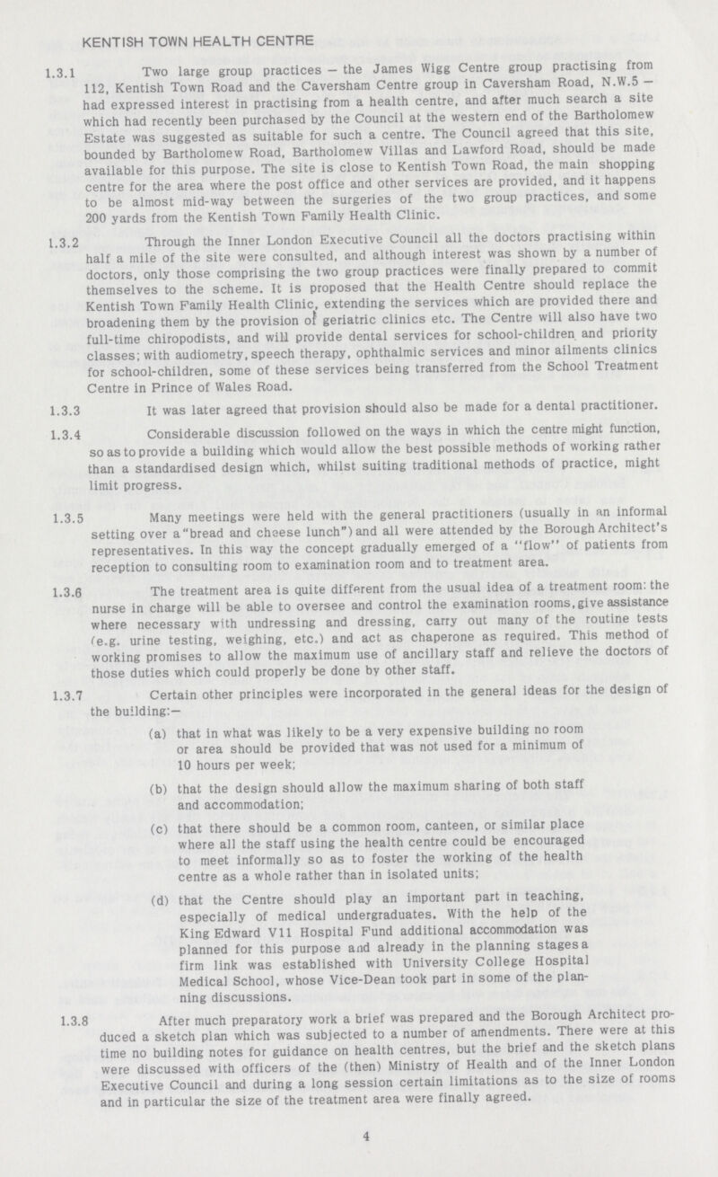 KENTISH TOWN HEALTH CENTRE 1.3.1 Two large group practices — the James Wigg Centre group practising from 112, Kentish Town Road and the Caversham Centre group in Caversham Road, N.W.5 — had expressed interest in practising from a health centre, and after much search a site which had recently been purchased by the Council at the western end of the Bartholomew Estate was suggested as suitable for such a centre. The Council agreed that this site, bounded by Bartholomew Road, Bartholomew Villas and Lawford Road, should be made available for this purpose. The site is close to Kentish Town Road, the main shopping centre for the area where the post office and other services are provided, and it happens to be almost mid-way between the surgeries of the two group practices, and some 200 yards from the Kentish Town Family Health Clinic. 1.3.2 Through the Inner London Executive Council all the doctors practising within half a mile of the site were consulted, and although interest was shown by a number of doctors, only those comprising the two group practices were finally prepared to commit themselves to the scheme. It is proposed that the Health Centre should replace the Kentish Town Family Health Clinic, extending the services which are provided there and broadening them by the provision of geriatric clinics etc. The Centre will also have two full-time chiropodists, and will provide dental services for school-children and priority classes; with audiometry, speech therapy, ophthalmic services and minor ailments clinics for school-children, some of these services being transferred from the School Treatment Centre in Prince of Wales Road. 1.3.3 it was later agreed that provision should also be made for a dental practitioner. 1.3.4 Considerable discussion followed on the ways in which the centre might function, so as to provide a building which would allow the best possible methods of working rather than a standardised design which, whilst suiting traditional methods of practice, might limit progress. 1.3.5 Many meetings were held with the general practitioners (usually in an informal setting over a bread and cheese lunch) and all were attended by the Borough Architect's representatives. In this way the concept gradually emerged of a flow of patients from reception to consulting room to examination room and to treatment area. 1.3.6 The treatment area is quite different from the usual idea of a treatment room: the nurse in charge will be able to oversee and control the examination rooms, give assistance where necessary with undressing and dressing, carry out many of the routine tests Ce.g. urine testing, weighing, etc.) and act as chaperone as required. This method of working promises to allow the maximum use of ancillary staff and relieve the doctors of those duties which could properly be done by other staff. 1.3.7 Certain other principles were incorporated in the general ideas for the design of the building:— (a) that in what was likely to be a very expensive building no room or area should be provided that was not used for a minimum of 10 hours per week; (b) that the design should allow the maximum sharing of both staff and accommodation; (c) that there should be a common room, canteen, or similar place where all the staff using the health centre could be encouraged to meet informally so as to foster the working of the health centre as a whole rather than in isolated units; (d) that the Centre should play an important part in teaching, especially of medical undergraduates. With the help of the King Edward Vll Hospital Fund additional accommodation was planned for this purpose and already in the planning stages a firm link was established with University College Hospital Medical School, whose Vice-Dean took part in some of the plan ning discussions. 1.3.8 After much preparatory work a brief was prepared and the Borough Architect pro duced a sketch plan which was subjected to a number of amendments. There were at this time no building notes for guidance on health centres, but the brief and the sketch plans were discussed with officers of the (then) Ministry of Health and of the Inner London Executive Council and during a long session certain limitations as to the size of rooms and in particular the size of the treatment area were finally agreed. 4
