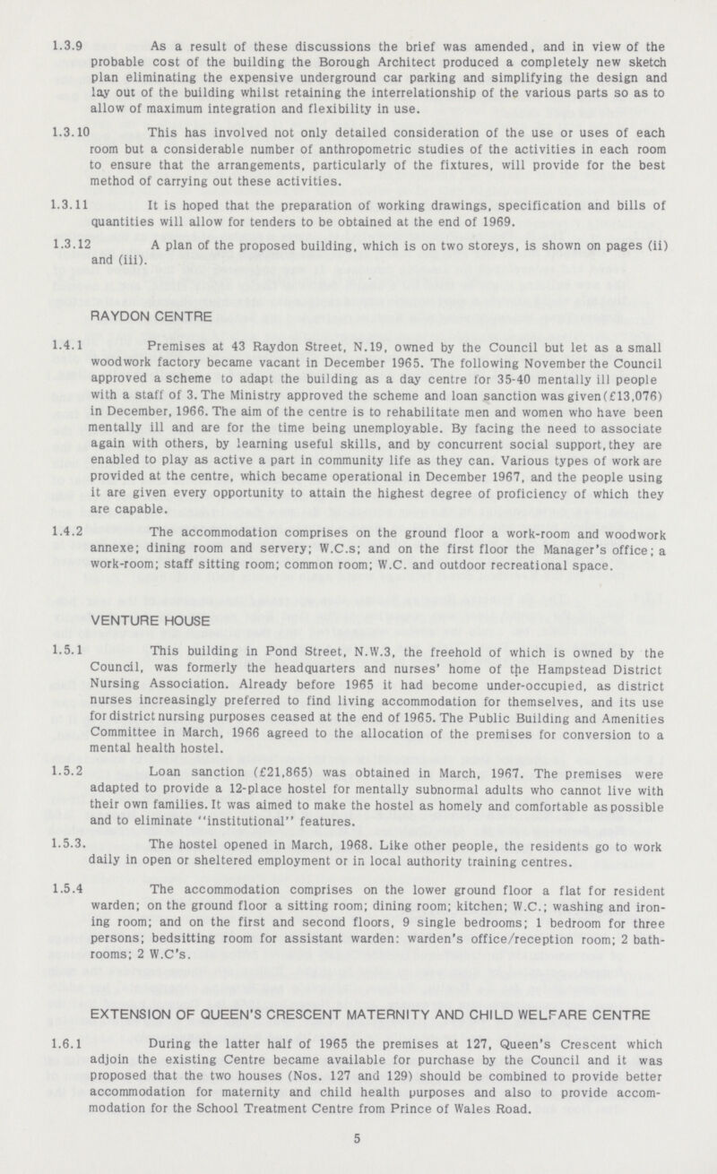1.3.9 As a result of these discussions the brief was amended, and in view of the probable cost of the building the Borough Architect produced a completely new sketch plan eliminating the expensive underground car parking and simplifying the design and lay out of the building whilst retaining the interrelationship of the various parts so as to allow of maximum integration and flexibility in use. 1.3.10 This has involved not only detailed consideration of the use or uses of each room but a considerable number of anthropometric studies of the activities in each room to ensure that the arrangements, particularly of the fixtures, will provide for the best method of carrying out these activities. 1.3.11 It is hoped that the preparation of working drawings, specification and bills of quantities will allow for tenders to be obtained at the end of 1969. 1.3.12 A plan of the proposed building, which is on two storeys, is shown on pages (ii) and (iii). RAYDON CENTRE 1.4.1 Premises at 43 Raydon Street, N.19, owned by the Council but let as a small woodwork factory became vacant in December 1965. The following November the Council approved a scheme to adapt the building as a day centre for 35-40 mentally ill people with a staff of 3. The Ministry approved the scheme and loan sanction was given(£13,076) in December, 1966. The aim of the centre is to rehabilitate men and women who have been mentally ill and are for the time being unemployable. By facing the need to associate again with others, by learning useful skills, and by concurrent social support, they are enabled to play as active a part in community life as they can. Various types of work are provided at the centre, which became operational in December 1967, and the people using it are given every opportunity to attain the highest degree of proficiency of which they are capable. 1.4.2 The accommodation comprises on the ground floor a work-room and woodwork annexe; dining room and servery; W.C.s; and on the first floor the Manager's office; a work-room; staff sitting room; common room; W.C. and outdoor recreational space. VENTURE HOUSE 1.5.1 This building in Pond Street, N.W.3, the freehold of which is owned by the Council, was formerly the headquarters and nurses' home of the Hampstead District Nursing Association. Already before 1965 it had become under-occupied, as district nurses increasingly preferred to find living accommodation for themselves, and its use for district nursing purposes ceased at the end of 1965. The Public Building and Amenities Committee in March, 1966 agreed to the allocation of the premises for conversion to a mental health hostel. 1.5.2 Loan sanction (£21,865) was obtained in March, 1967. The premises were adapted to provide a 12-place hostel for mentally subnormal adults who cannot live with their own families.lt was aimed to make the hostel as homely and comfortable as possible and to eliminate institutional features. 1.5.3. The hostel opened in March, 1968. Like other people, the residents go to work daily in open or sheltered employment or in local authority training centres. 1.5.4 The accommodation comprises on the lower ground floor a flat for resident warden; on the ground floor a sitting room; dining room; kitchen; W.C.; washing and iron ing room; and on the first and second floors, 9 single bedrooms; 1 bedroom for three persons; bedsitting room for assistant warden: warden's office/reception room; 2 bath rooms; 2 W.C's. EXTENSION OF QUEEN'S CRESCENT MATERNITY AND CHILD WELFARE CENTRE 1.6.1 During the latter half of 1965 the premises at 127, Queen's Crescent which adjoin the existing Centre became available for purchase by the Council and it was proposed that the two houses (Nos. 127 and 129) should be combined to provide better accommodation for maternity and child health purposes and also to provide accom modation for the School Treatment Centre from Prince of Wales Road. 5