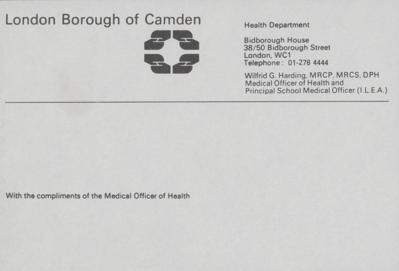 London Borough of Camden Health Department Bidborough House 38/50 Bidborough Street London. WC1 Telephone: 01-278 4444 Wilfrid G. Harding, MRCP, MRCS, DPH Medical Officer of Health and Principal School Medical Officer (I L E A.) With the compliments of the Medical Officer of Health