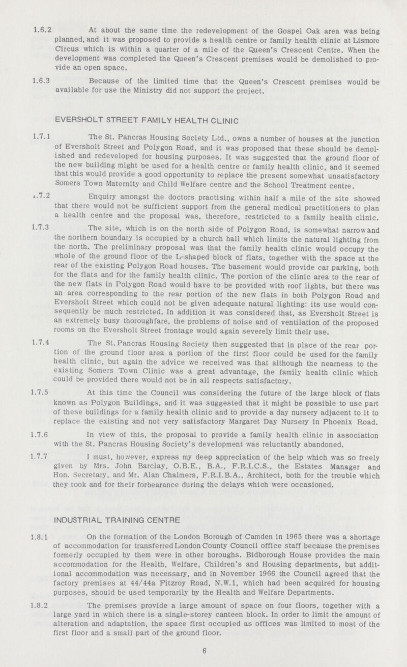1.6.2 At about the same time the redevelopment of the Gospel Oak area was being planned, and it was proposed to provide a health centre or family health clinic at Lismore Circus which is within a quarter of a mile of the Queen's Crescent Centre. When the development was completed the Queen's Crescent premises would be demolished to pro vide an open space. 1.6.3 Because of the limited time that the Queen's Crescent premises would be available for use the Ministry did not support the project. EVERSHOLT STREET FAMILY HEALTH CLINIC 1.7.1 The St. Pancras Housing Society Ltd., owns a number of houses at the junction of Eversholt Street and Polygon Road, and it was proposed that these should be demol ished and redeveloped for housing purposes. It was suggested that the ground floor of the new building might be used for a health centre or family health clinic, and it seemed that this would provide a good opportunity to replace the present somewhat unsatisfactory Somers Town Maternity and Child Welfare centre and the School Treatment centre. a.7.2 Enquiry amongst the doctors practising within half a mile of the site showed that there would not be sufficient support from the general medical practitioners to plan a health centre and the proposal was, therefore, restricted to a family health clinic. 1-7.3 The site, which is on the north side of Polygon Road, is somewhat narrow and the northern boundary is occupied by a church hall which limits the natural lighting from the north. The preliminary proposal was that the family health clinic would occupy the whole of the ground floor of the L-shaped block of flats, together with the space at the rear of the existing Polygon Road houses. The basement would provide car parking, both for the flats and for the family health clinic. The portion of the clinic area to the rear of the new flats in Polygon Road would have to be provided with roof lights, but there was an area corresponding to the rear portion of the new flats in both Polygon Road and Eversholt Street which could not be given adequate natural lighting: its use would con sequently be much restricted. In addition it was considered that, as Eversholt Street is an extremely busy thoroughfare, the problems of noise and of ventilation of the proposed rooms on the Eversholt Street frontage would again severely limit their use. 1-7.4 The St. Pancras Housing Society then suggested that in place of the rear por¬ tion of the ground floor area a portion of the first floor could be used for the family health clinic, but again the advice we received was that although the nearness to the existing Somers Town Clinic was a great advantage, the family health clinic which could be provided there would not be in all respects satisfactory. 1.7.5 At this time the Council was considering the future of the large block of flats known as Polygon Buildings, and it was suggested that it might be possible to use part of these buildings for a family health clinic and to provide a day nursery adjacent to it to replace the existing and not very satisfactory Margaret Day Nursery in Phoenix Road. 1.7.6 In view of this, the proposal to provide a family health clinic in association with the St. Pancras Housing Society's development was reluctantly abandoned. 1.7.7 I must, however, express my deep appreciation of the help which was so freely given by Mrs. John Barclay, O.B.E., B.A., F.R.I.C.S., the Estates Manager and Hon. Secretary, and Mr. Alan Chalmers, F.R.I.B.A., Architect, both for the trouble which they took and for their forbearance during the delays which were occasioned. INDUSTRIAL TRAINING CENTRE 1.8.1 On the formation of the London Borough of Camden in 1965 there was a shortage of accommodation for transferred London County Council office staff because the premises formerly occupied by them were in other boroughs. Bidborough House provides the main accommodation for the Health, Welfare, Children's and Housing departments, but addit ional accommodation was necessary, and in November 1966 the Council agreed that the factory premises at 44/44a Fitzroy Road, N.W.I, which had been acquired for housing purposes, should be used temporarily by the Health and Welfare Departments. 1.8.2 The premises provide a large amount of space on four floors, together with a large yard in which there is a single-storey canteen block. In order to limit the amount of alteration and adaptation, the space first occupied as offices was limited to most of the first floor and a small part of the ground floor. 6