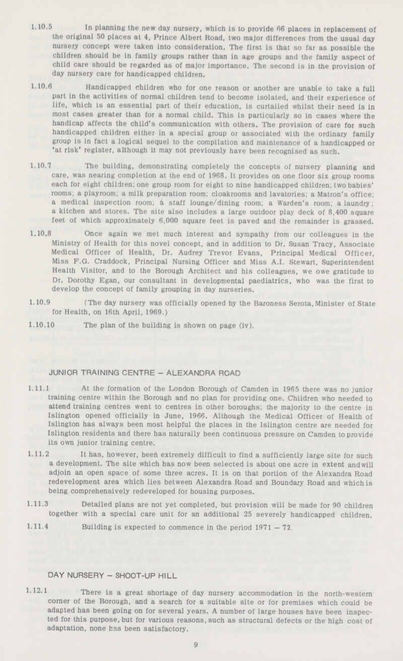 1.10.5 In planning the new day nursery, which Is to provide 66 places in replacement of the original 50 places at 4, Prince Albert Road, two major differences from the usual day nursery concept were taken Into consideration. The first Is that so far as possible the children should be in family groups rather than In age groups and the family aspect of child care should be regarded as of major importance. The second is in the provision of day nursery care for handicapped children. 1.10.6 Handicapped children who for one reason or another are unable to take a full part in the activities of normal children tend to become isolated, and their experience of life, which is an essential part of their education, is curtailed whilst their need is in most cases greater than for a normal child. This is particularly so in cases where the handicap affects the child's communication with others. The provision of care for such handicapped children either in a special group or associated with the ordinary family group is in fact a logical sequel to the compilation and maintenance of a handicapped or 'at risk' register, although It may not previously have been recognised as such. 1.10.7 The building, demonstrating completely the concepts of nursery planning and care, was nearing completion at the end of 1968. It provides on one floor six group rooms each for eight children; one group room for eight to nine handicapped children; two babies' rooms; a playroom; a milk preparation room; cloakrooms and lavatories; a Matron's office; a medical inspection room; k staff lounge/dining room; a Warden's room; a laundry; a kitchen and stores. The site also includes a large outdoor play deck of 8,400 square feet of which approximately 6,000 square feet is paved and the remainder is grassed. 1.10.8 Once again we met much interest and sympathy from our colleagues in the Ministry of Health for this novel concept, and in addition to Dr. Susan Tracy, Associate Medical Officer of Health, Dr. Audrey Trevor Evans, Principal Medical Officer, Miss F.G. Craddock, Principal Nursing Officer and Miss A.I. Stewart, Superintendent Health Visitor, and to the Borough Architect and his colleagues, we owe gratitude to Dr. Dorothy Egan, our consultant in developmental paediatrics, who was the first to develop the concept of family grouping in day nurseries. 1.10.9 (The day nursery was officially opened by the Baroness Serota, Minister of State for Health, on 16th April, 1969.) 1.10.10 The plan of the building is shown on page (iv). JUNIOR TRAINING CENTRE - ALEXANDRA ROAD 1.11.1 At the formation of the London Borough of Camden in 1965 there was no junior training centre within the Borough and no plan for providing one. Children who needed to attend training centres went to centres in other boroughs; the majority to the centre in Islington opened officially in June, 1966. Although the Medical Officer of Health of Islington has always been most helpful the places in the Islington centre are needed for Islington residents and there has naturally been continuous pressure on Camden to provide its own junior training centre. 1.11.2 It has, however, been extremely difficult to find a sufficiently large site for such a development. The site which has now been selected is about one acre in extent and will adjoin an open space of some three acres. It is on that portion of the Alexandra Road redevelopment area which lies between Alexandra Road and Boundary Road and which is being comprehensively redeveloped for housing purposes. 1.11.3 Detailed plans are not yet completed, but provision will be made for 90 children together with a special care unit for an additional 25 severely handicapped children. 1.11.4 Building is expected to commence in the period 1971 — 72. DAY NURSERY - SHOOT-UP HILL 1.12.1 There is a great shortage of day nursery accommodation in the north-western corner of the Borough, and a search for a suitable site or for premises which could be adapted has been going on for several years. A number of large houses have been inspec ted for this purpose, but for various reasons, such as structural defects or the high cost of adaptation, none has been satisfactory. 9