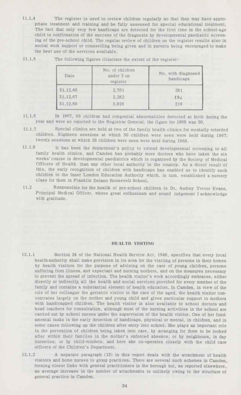 11.1.4 The register is used to review children regularly so that they may have appro¬ priate treatment and training and be fully assessed for special educational treatment. The fact that only very few handicaps are detected for the first time in the school-age child is confirmation of the success of the diagnosis by developmental paediatric screen ing of the pre-school child. The regular review of children on the register results also in social work support or counselling being given and in parents being encouraged to make the best use of the services available. 11.1.5 The following figures illustrate the extent of the register:- Date No. of children under 5 on register No. with diagnosed handicaps 31.12.66 2,701 281 31.12.67 2,282 192 31.12.68 3.026 216 11.1.6 In 1967, 69 children had congenital abnormalities detected at birth during the year and were so reported to the Registrar General; the figure for 1968 was 50. 11.1.7 Special clinics are held at two of the family health clinics for mentally retarded children. Eighteen sessions at which 30 children were seen were held during 1967; twenty sessions at which 28 children were seen were held during 1968. 11.1.8 it has been the department's policy to extend developmental screening to all family health clinics, and Camden has probably more doctors who have taken the six weeks' course in developmental paediatrics which is organised by the Society of Medical Officers of Health than any other local authority in the country. As a direct result of this, the early recognition of children with handicaps has enabled us to identify such children to the Inner London Education Authority which, in turn, established a nursery class for them in Franklin Delano Roosevelt School. 11.2 Responsible for the health of pre-school children is Dr. Audrey Trevor Evans, Principal Medical Officer, whose great enthusiasm and sound judgement I acknowledge with gratitude. HEALTH VISITING 12.1.1 Section 24 of the National Health Service Act, 1946, specifies that every local health authority shall make provision in its area for the visiting of persons in their homes by health visitors for the purpose of advising on the care of young children, persons suffering from illness, and expectant and nursing mothers, and on the measures necessary to prevent the spread of infection. The health visitor's work accordingly embraces, either directly or indirectly, all the health and social services provided for every member of the family and contains a substantial element of health education. In Camden, in view of the role of her colleague the geriatric visitor in the care of the aged, the health visitor con centrates largely on the mother and young child and gives particular support to mothers with handicapped children. The health visitor is also available to school doctors and head teachers for consultation, although most of the nursing activities in the school are carried out by school nurses under the supervision of the health visitor. One of her fund amental tasks is the early detection of handicaps, physical or mental, in children, and in some cases following up the children after entry into school. She plays an important role in the prevention of children being taken into care, by arranging for them to be looked after within their families in the mother's enforced absence; or by neighbours; in day nurseries; or hy child-minders; and here she co-operates closely with the child care officers of the Children's Department. 12.1.2 A separate paragraph (13) in this report deals with the attachment of health visitors and home nurses to group practices. There are several such schemes in Camden, forming closer links with general practitioners in the borough but, as reported elsewhere, an average increase in the number of attachments is unlikely owing to the structure of general practice in Camden. 34