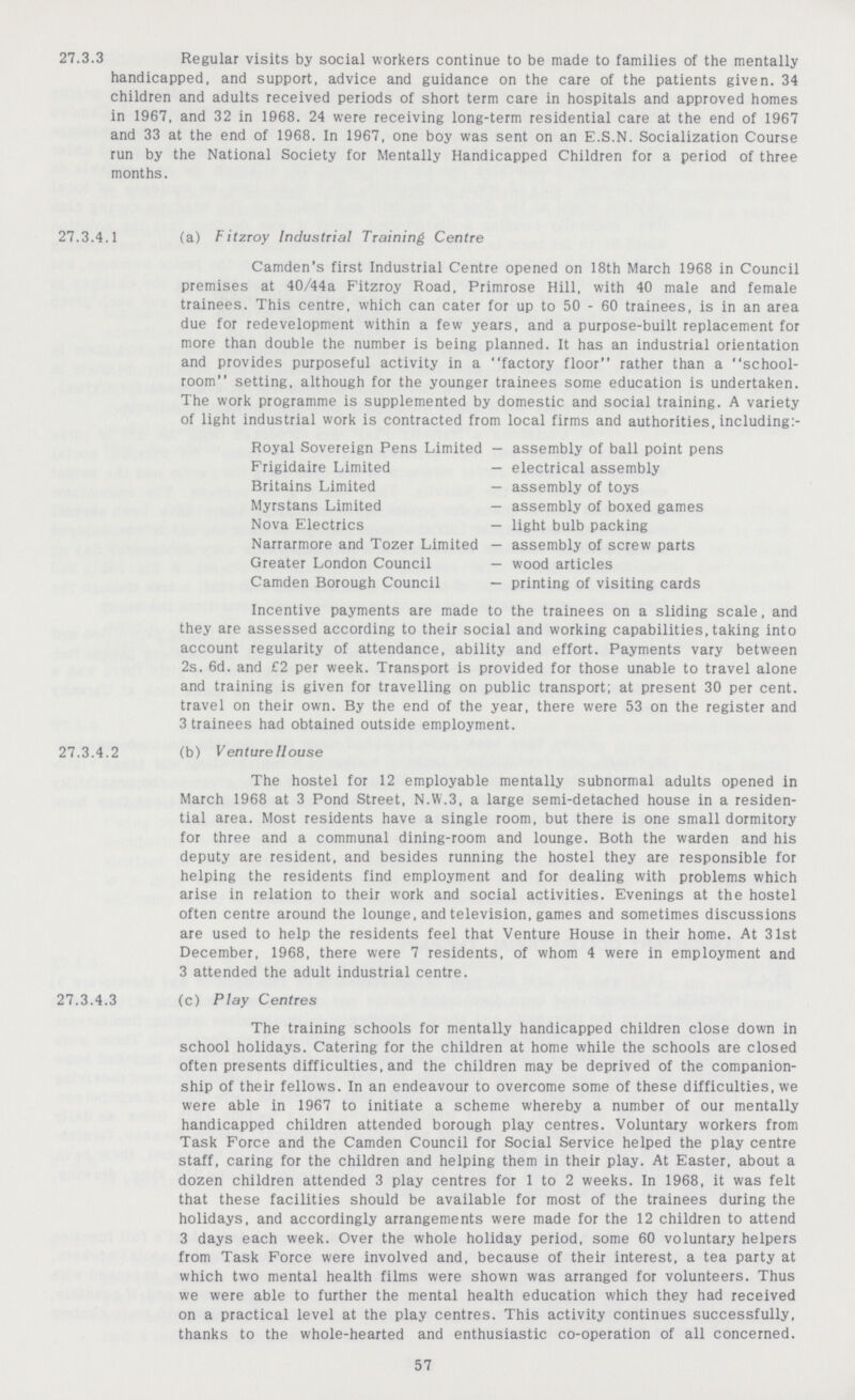 27.3.3 Regular visits by social workers continue to be made to families of the mentally handicapped, and support, advice and guidance on the care of the patients given. 34 children and adults received periods of short term care in hospitals and approved homes in 1967, and 32 in 1968. 24 were receiving long-term residential care at the end of 1967 and 33 at the end of 1968. In 1967, one boy was sent on an E.S.N. Socialization Course run by the National Society for Mentally Handicapped Children for a period of three months. 27.3.4.1 (a) Fitzroy Industrial Training Centre Camden's first Industrial Centre opened on 18th March 1968 in Council premises at 40/44a Fitzroy Road, Primrose Hill, with 40 male and female trainees. This centre, which can cater for up to 50 - 60 trainees, is in an area due for redevelopment within a few years, and a purpose-built replacement for more than double the number is being planned. It has an industrial orientation and provides purposeful activity in a factory floor rather than a school room setting, although for the younger trainees some education is undertaken. The work programme is supplemented by domestic and social training. A variety of light industrial work is contracted from local firms and authorities, including:- Royal Sovereign Pens Limited — assembly of ball point pens Frigidaire Limited — electrical assembly Britains Limited — assembly of toys Myrstans Limited — assembly of boxed games Nova Electrics — light bulb packing Narrarmore and Tozer Limited — assembly of screw parts Greater London Council — wood articles Camden Borough Council — printing of visiting cards Incentive payments are made to the trainees on a sliding scale, and they are assessed according to their social and working capabilities, taking into account regularity of attendance, ability and effort. Payments vary between 2s. 6d. and £2 per week. Transport is provided for those unable to travel alone and training is given for travelling on public transport; at present 30 per cent, travel on their own. By the end of the year, there were 53 on the register and 3 trainees had obtained outside employment. 27.3.4.2 (b) Venture House The hostel for 12 employable mentally subnormal adults opened in March 1968 at 3 Pond Street, N.W.3, a large semi-detached house in a residen tial area. Most residents have a single room, but there is one small dormitory for three and a communal dining-room and lounge. Both the warden and his deputy are resident, and besides running the hostel they are responsible for helping the residents find employment and for dealing with problems which arise in relation to their work and social activities. Evenings at the hostel often centre around the lounge, and television, games and sometimes discussions are used to help the residents feel that Venture House in their home. At 31st December, 1968, there were 7 residents, of whom 4 were in employment and 3 attended the adult industrial centre. 27.3.4.3 (c) Play Centres The training schools for mentally handicapped children close down in school holidays. Catering for the children at home while the schools are closed often presents difficulties, and the children may be deprived of the companion ship of their fellows. In an endeavour to overcome some of these difficulties, we were able in 1967 to initiate a scheme whereby a number of our mentally handicapped children attended borough play centres. Voluntary workers from Task Force and the Camden Council for Social Service helped the play centre staff, caring for the children and helping them in their play. At Easter, about a dozen children attended 3 play centres for 1 to 2 weeks. In 1968, it was felt that these facilities should be available for most of the trainees during the holidays, and accordingly arrangements were made for the 12 children to attend 3 days each week. Over the whole holiday period, some 60 voluntary helpers from Task Force were involved and, because of their interest, a tea party at which two mental health films were shown was arranged for volunteers. Thus we were able to further the mental health education which they had received on a practical level at the play centres. This activity continues successfully, thanks to the whole-hearted and enthusiastic co-operation of all concerned. 57