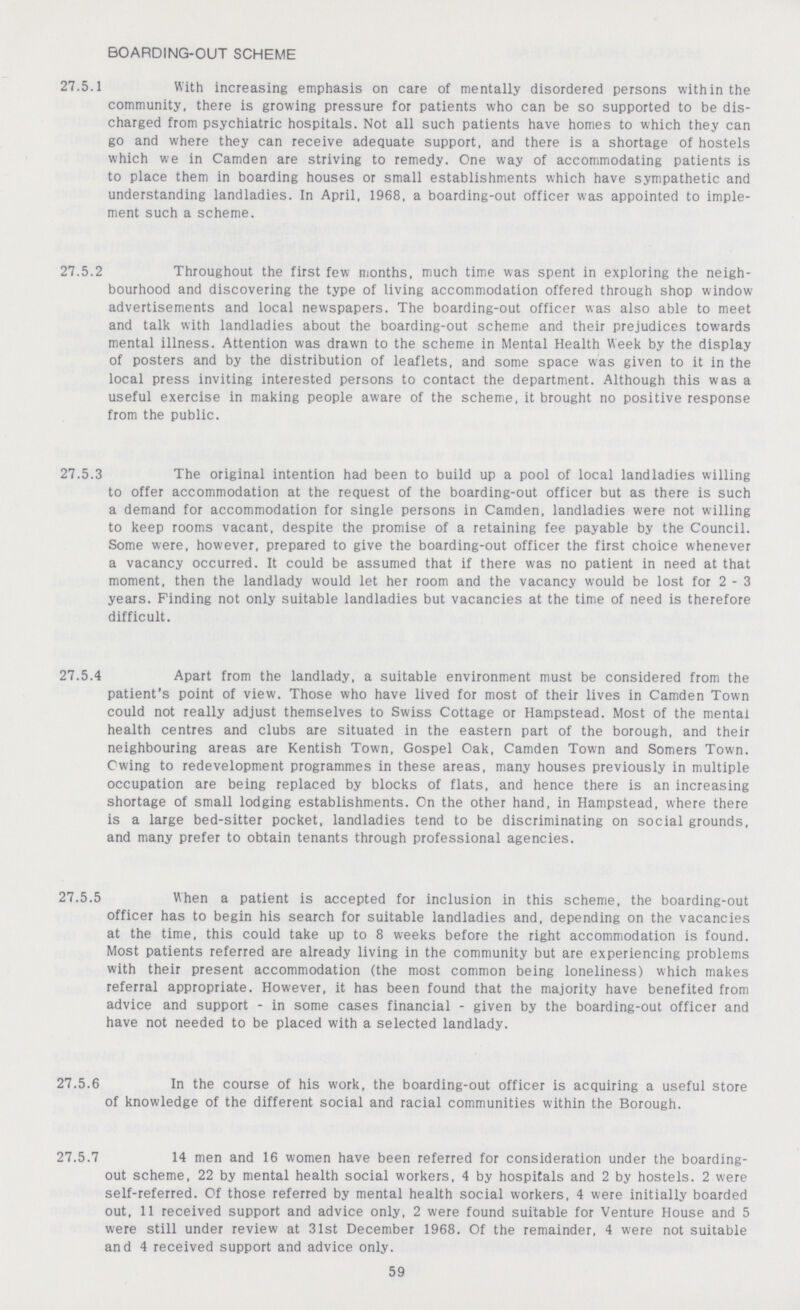 BOARDING-OUT SCHEME 27.5.1 With increasing emphasis on care of mentally disordered persons within the community, there is growing pressure for patients who can be so supported to be dis charged from psychiatric hospitals. Not all such patients have homes to which they can go and where they can receive adequate support, and there is a shortage of hostels which we in Camden are striving to remedy. One way of accommodating patients is to place them in boarding houses or small establishments which have sympathetic and understanding landladies. In April, 1968, a boarding-out officer was appointed to imple ment such a scheme. 27.5.2 Throughout the first few months, much time was spent in exploring the neigh¬ bourhood and discovering the type of living accommodation offered through shop window advertisements and local newspapers. The boarding-out officer was also able to meet and talk with landladies about the boarding-out scheme and their prejudices towards mental illness. Attention was drawn to the scheme in Mental Health Week by the display of posters and by the distribution of leaflets, and some space was given to it in the local press inviting interested persons to contact the department. Although this was a useful exercise in making people aware of the scheme, it brought no positive response from the public. 27.5.3 The original intention had been to build up a pool of local landladies willing to offer accommodation at the request of the boarding-out officer but as there is such a demand for accommodation for single persons in Camden, landladies were not willing to keep rooms vacant, despite the promise of a retaining fee payable by the Council. Some were, however, prepared to give the boarding-out officer the first choice whenever a vacancy occurred. It could be assumed that if there was no patient in need at that moment, then the landlady would let her room and the vacancy would be lost for 2-3 years. Finding not only suitable landladies but vacancies at the time of need is therefore difficult. 27.5.4 Apart from the landlady, a suitable environment must be considered from the patient's point of view. Those who have lived for most of their lives in Camden Town could not really adjust themselves to Swiss Cottage or Hampstead. Most of the mental health centres and clubs are situated in the eastern part of the borough, and their neighbouring areas are Kentish Town, Gospel Oak, Camden Town and Somers Town. Owing to redevelopment programmes in these areas, many houses previously in multiple occupation are being replaced by blocks of flats, and hence there is an increasing shortage of small lodging establishments. On the other hand, in Hampstead, where there is a large bed-sitter pocket, landladies tend to be discriminating on social grounds, and many prefer to obtain tenants through professional agencies. 27.5.5 When a patient is accepted for inclusion in this scheme, the boarding-out officer has to begin his search for suitable landladies and, depending on the vacancies at the time, this could take up to 8 weeks before the right accommodation is found. Most patients referred are already living in the community but are experiencing problems with their present accommodation (the most common being loneliness) which makes referral appropriate. However, it has been found that the majority have benefited from advice and support - in some cases financial - given by the boarding-out officer and have not needed to be placed with a selected landlady. 27.5.6 In the course of his work, the boarding-out officer is acquiring a useful store of knowledge of the different social and racial communities within the Borough. 27.5.7 14 men and 16 women have been referred for consideration under the boarding- out scheme, 22 by mental health social workers, 4 by hospitals and 2 by hostels. 2 were self-referred. Of those referred by mental health social workers, 4 were initially boarded out, 11 received support and advice only, 2 were found suitable for Venture House and 5 were still under review at 31st December 1968. Of the remainder, 4 were not suitable and 4 received support and advice only. 59