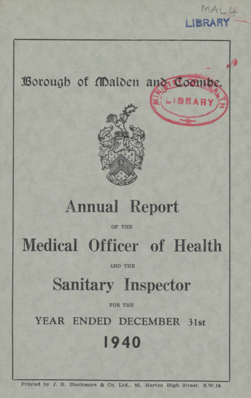 MAL 4 LIBRARY Borough of Melden and Coombe. Annual Report OF THE Medical Officer of Health AND THE Sanitary Inspector FOR THE YEAR ENDED DECEMBER 31st 1940 Printed by J. B. Blackmore & Co. Ltd., 85, Merton High Street, S.W.19.