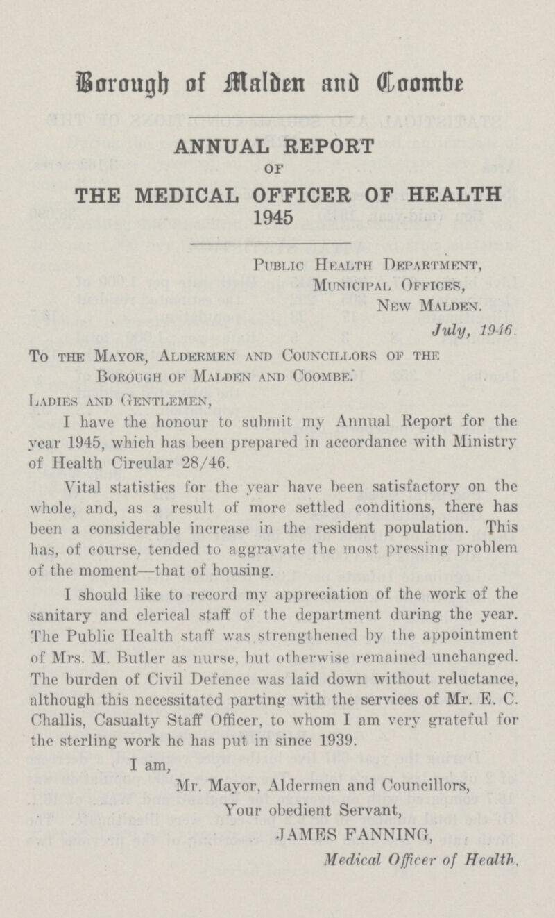 Borough of Malden and Coombe ANNUAL REPORT OF THE MEDICAL OFFICER OF HEALTH 1945 Public Health Department, Municipal Offices, New Malden. July, 1946. To the Mayor, Aldermen and Councillors of the Borough of Malden and Coombe. Ladies and Gentlemen, I have the honour to submit my Annual Report for the year 1945, which has been prepared in accordance with Ministry of Health Circular 28/46. Vital statistics for the year have been satisfactory on the whole, and, as a result of more settled conditions, there has been a considerable increase in the resident population. This has, of course, tended to aggravate the most pressing problem of the moment—that of housing. I should like to record my appreciation of the work of the sanitary and clerical staff of the department during the year. The Public Health staff was.strengthened by the appointment of Mrs. M. Butler as nurse, but otherwise remained unchanged. The burden of Civil Defence was laid down without reluctance, although this necessitated parting with the services of Mr. E. C. Challis, Casualty Staff Officer, to whom I am very grateful for the sterling work he has put in since 1939. I am, Mr. Mayor, Aldermen and Councillors, Your obedient Servant, JAMES FANNING, Medical Officer of Health.