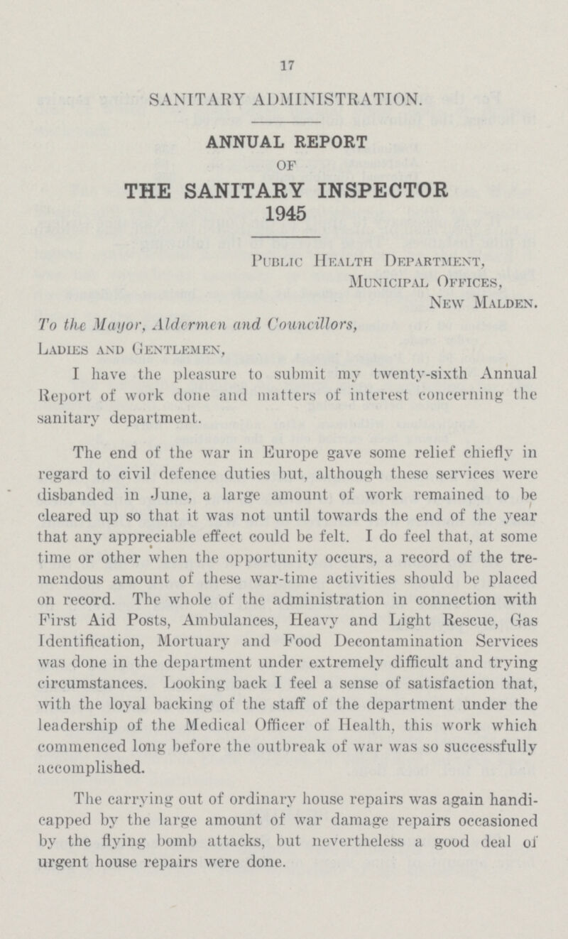 17 SANITARY ADMINISTRATION. ANNUAL REPORT OF THE SANITARY INSPECTOR 1945 Public Health Department, Municipal Offices, New Malden. To the Mayor, Aldermen and Councillors, Ladies and Gentlemen, I have the pleasure to submit my twenty-sixth Annual Report of work done and matters of interest concerning the sanitary department. The end of the war in Europe gave some relief chiefly in regard to civil defence duties but, although these services were disbanded in June, a large amount of work remained to be cleared up so that it was not until towards the end of the year that any appreciable effect could be felt. I do feel that, at some time or other when the opportunity occurs, a record of the tre mendous amount of these war-time activities should be placed on record. The whole of the administration in connection with First Aid Posts, Ambulances, Heavy and Light Rescue, Oas Identification, Mortuary and Food Decontamination Services was done in the department under extremely difficult and trying circumstances. Looking back I feel a sense of satisfaction that, with the loyal backing of the staff of the department under the leadership of the Medical Officer of Health, this work which commenced long before the outbreak of war was so successfully accomplished. The carrying out of ordinary house repairs was again handi capped by the large amount of war damage repairs occasioned by the flying bomb attacks, but nevertheless a good deal of urgent house repairs were done.