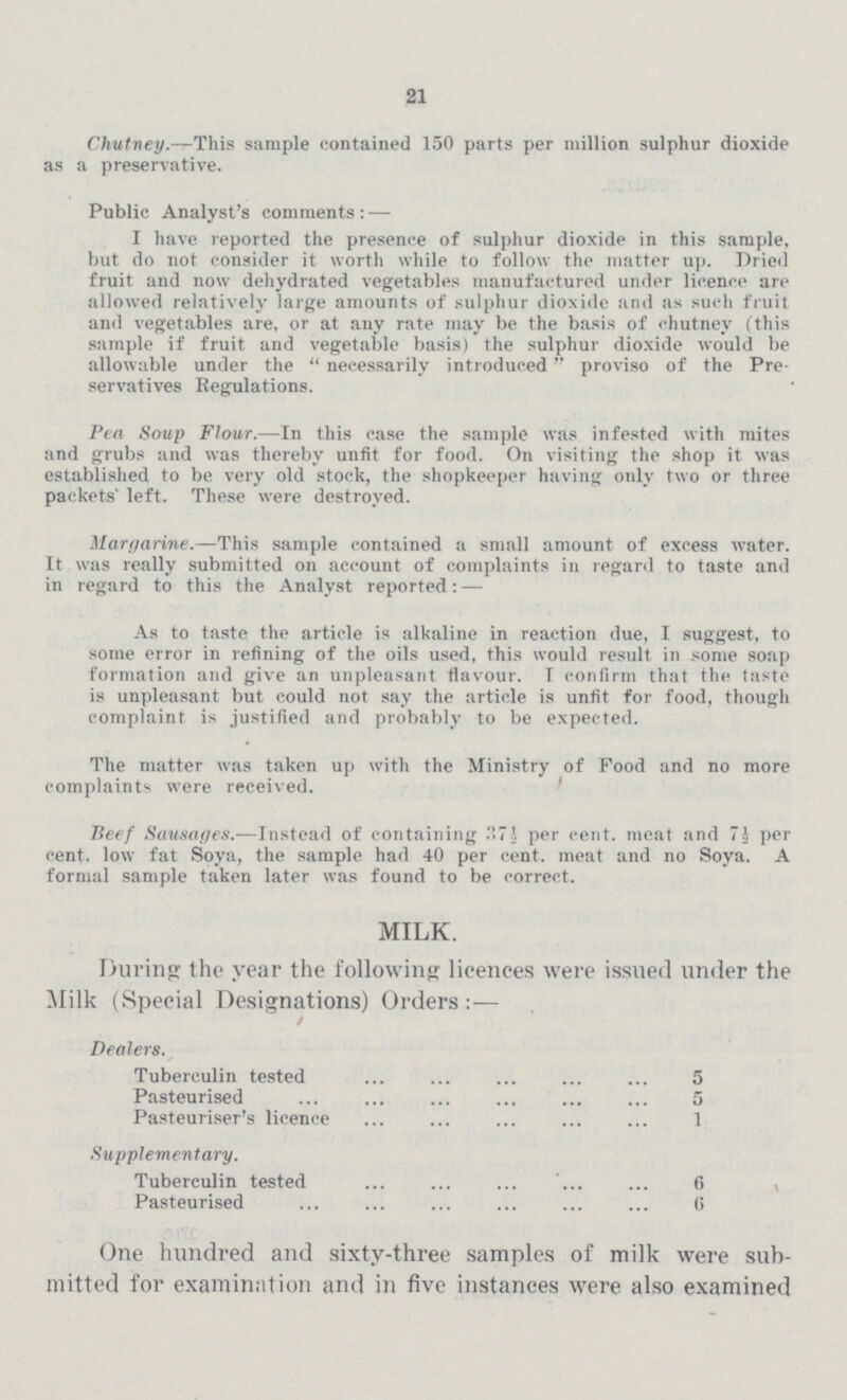 21 Chutney.—This sample contained 150 parts per million sulphur dioxide as a preservative. Public Analyst's comments:— I have reported the presence of sulphur dioxide in this sample, but do not consider it worth while to follow the matter up. Dried fruit and now dehydrated vegetables manufactured under licence are allowed relatively large amounts of sulphur dioxide and as such fruit and vegetables are, or at any rate may be the basis of chutney (this sample if fruit and vegetable basis) the sulphur dioxide would be allowable under the necessarily introduced proviso of the Pre servatives Regulations. Pea Soup Flour.—In this case the sample was infested with mites and grubs and was thereby unfit for food. On visiting the shop it was established to be very old stock, the shopkeeper having only two or three packets' left. These were destroyed. Margarine.—This sample contained a small amount of excess water. It was really submitted on account of complaints in regard to taste and in regard to this the Analyst reported: — As to taste the article is alkaline in reaction due, I suggest, to some error in refining of the oils used, this would result in some soap formation and give an unpleasant flavour. I confirm that the taste is unpleasant but could not say the article is unfit for food, though complaint is justified and probably to be expected. The matter was taken up with the Ministry of Food and no more complaints were received. Beef Sausages.—Instead of containing 37½ per cent. meat and 7½ per cent. low fat Soya, the sample had 40 per cent. meat and no Soya. A formal sample taken later was found to be correct. MILK. During the year the following licences were issued under the Milk (Special Designations) Orders / Dealers. Tuberculin tested 5 Pasteurised 5 Pasteuriser's licence 1 Supplementary. Tuberculin tested 6 Pasteurised 6 One hundred and sixty-three samples of milk were sub mitted for examination and in five instances were also examined